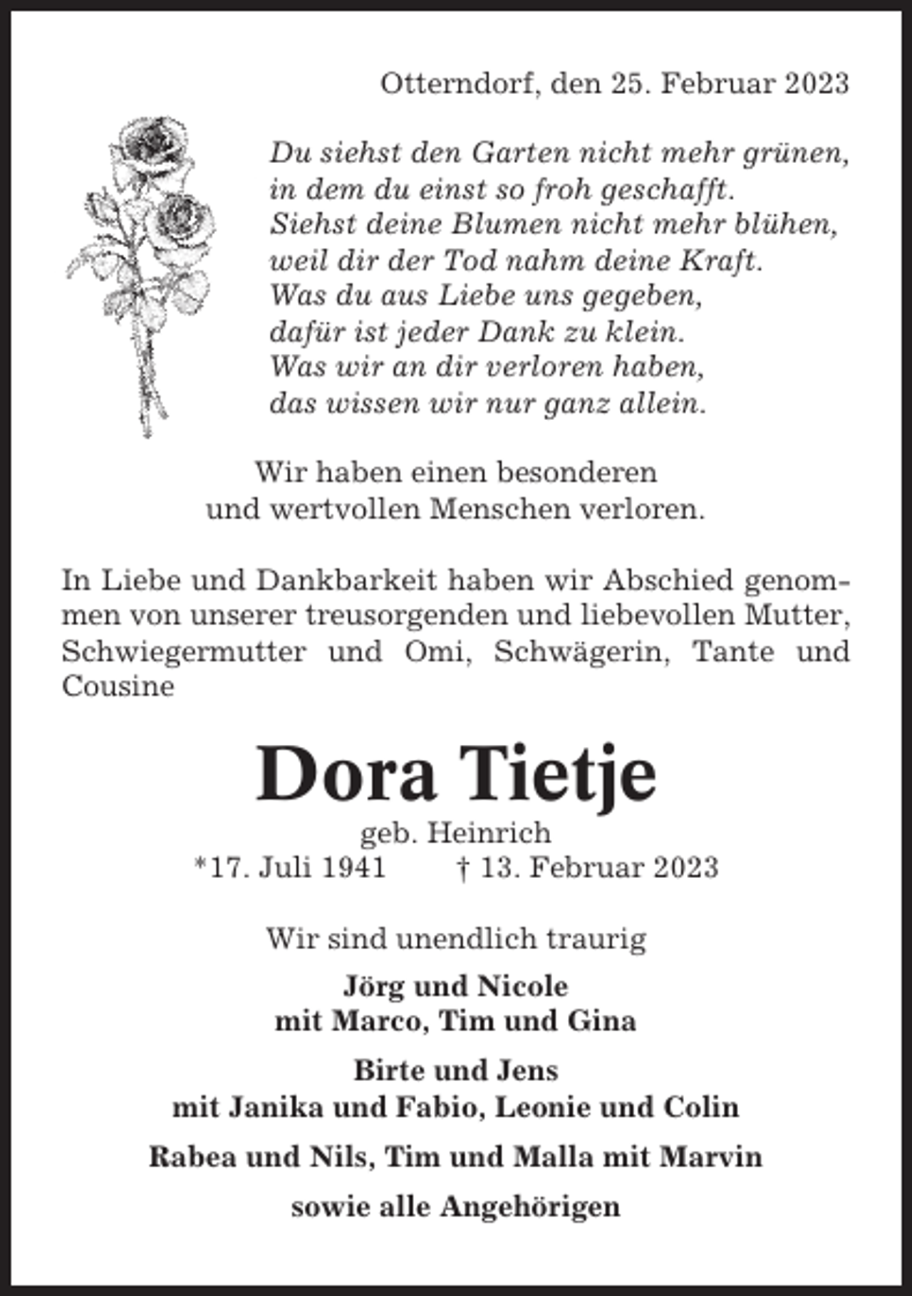<p>Otterndorf, den 25. Februar 2023<br />Du siehst den Garten nicht mehr grünen,<br />in dem du einst so froh geschafft.<br />Siehst deine Blumen nicht mehr blühen,<br />weil dir der Tod nahm deine Kraft.<br />Was du aus Liebe uns gegeben,<br />dafür ist jeder Dank zu klein.<br />Was wir an dir verloren haben,<br />das wissen wir nur ganz allein.<br />Wir haben einen besonderen<br />und wertvollen Menschen verloren.<br />In Liebe und Dankbarkeit haben wir Abschied genommen von unserer treusorgenden und liebevollen Mutter,<br />Schwiegermutter und Omi, Schwägerin, Tante und<br />Cousine</p><p>Dora Tietje<br />geb. Heinrich<br />*17. Juli 1941<br />† 13. Februar 2023<br />Wir sind unendlich traurig<br />Jörg und Nicole<br />mit Marco, Tim und Gina<br />Birte und Jens<br />mit Janika und Fabio, Leonie und Colin<br />Rabea und Nils, Tim und Malla mit Marvin<br />sowie alle Angehörigen</p>