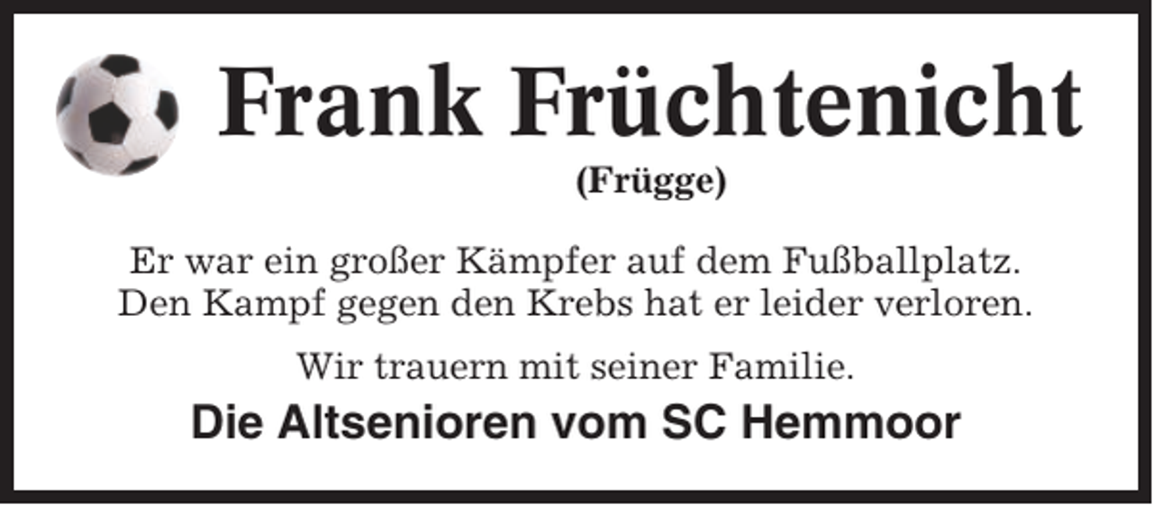 <p>Frank Früchtenicht<br />(Frügge)<br />Er war ein großer Kämpfer auf dem Fußballplatz.<br />Den Kampf gegen den Krebs hat er leider verloren.<br />Wir trauern mit seiner Familie.</p><p>Die Altsenioren vom SC Hemmoor</p>