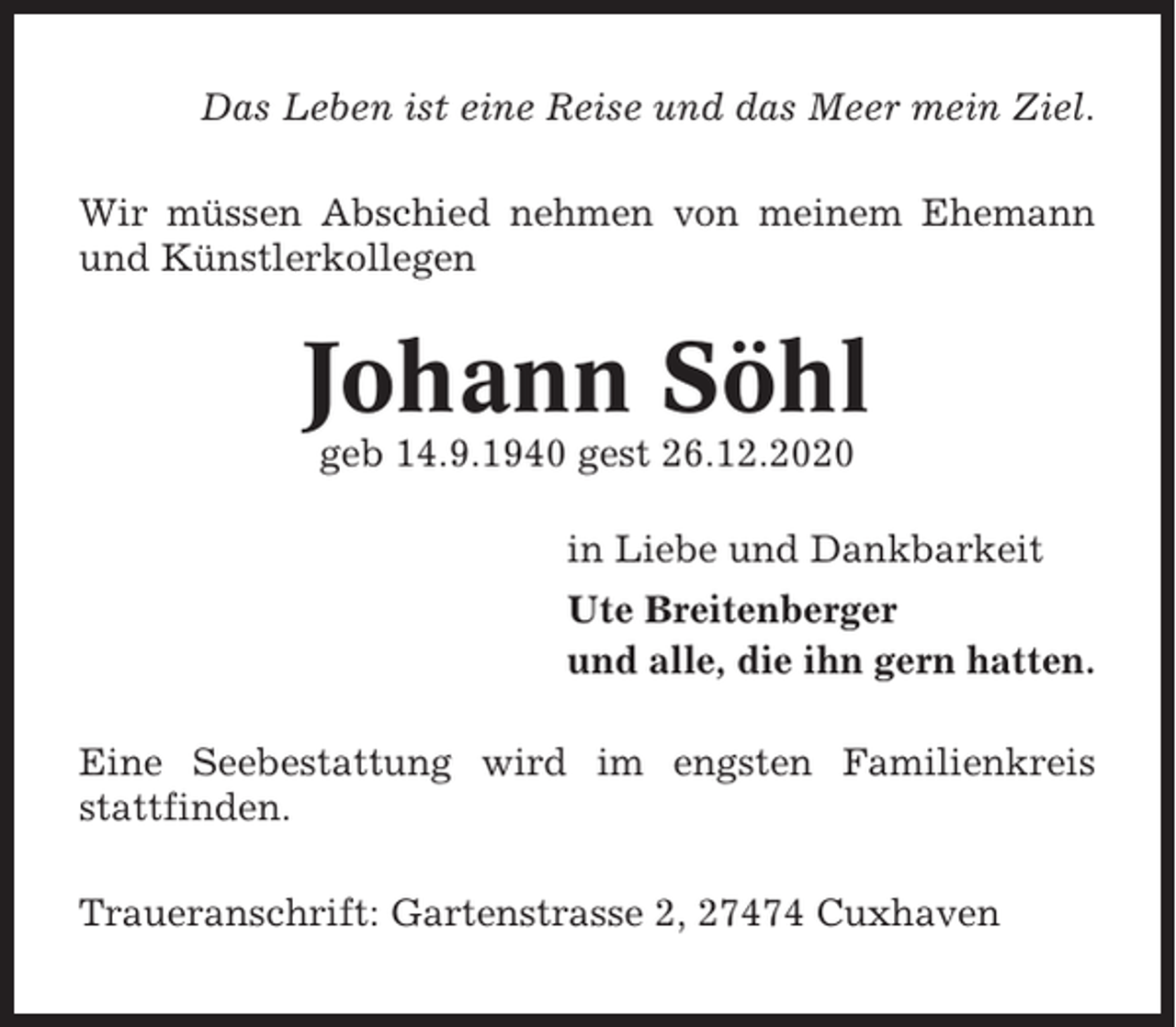<p>Das Leben ist eine Reise und das Meer mein Ziel.<br />Wir müssen Abschied nehmen von meinem Ehemann<br />und Künstlerkollegen</p><p>Johann Söhl<br />geb 14.9.1940 gest 26.12.2020<br />in Liebe und Dankbarkeit<br />Ute Breitenberger<br />und alle, die ihn gern hatten.<br />Eine Seebestattung wird im engsten Familienkreis<br />stattfinden.<br />Traueranschrift: Gartenstrasse 2, 27474 Cuxhaven</p>