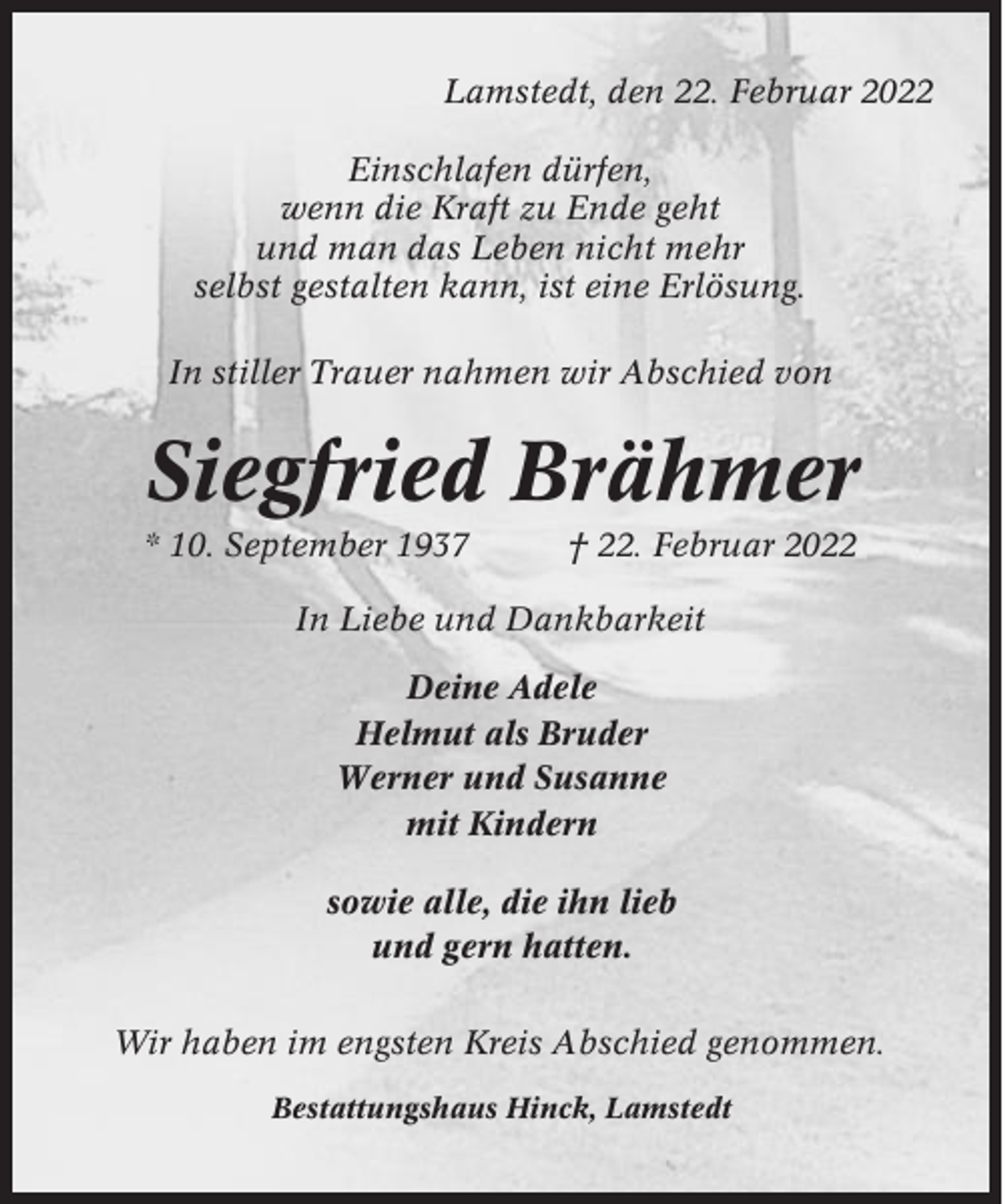<p>Lamstedt, den 22. Februar 2022<br />Einschlafen dürfen,<br />wenn die Kraft zu Ende geht<br />und man das Leben nicht mehr<br />selbst gestalten kann, ist eine Erlösung.<br />In stiller Trauer nahmen wir Abschied von</p><p>Siegfried Brähmer<br />* 10. September 1937</p><p>† 22. Februar 2022</p><p>In Liebe und Dankbarkeit<br />Deine Adele<br />Helmut als Bruder<br />Werner und Susanne<br />mit Kindern<br />sowie alle, die ihn lieb<br />und gern hatten.<br />Wir haben im engsten Kreis Abschied genommen.<br />Bestattungshaus Hinck, Lamstedt</p>