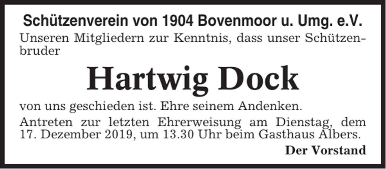 <p>Schützenverein von 1904 Bovenmoor u. Umg. e.V.<br />Unseren Mitgliedern zur Kenntnis, dass unser Schützenbruder</p><p>Hartwig Dock<br />von uns geschieden ist. Ehre seinem Andenken.<br />Antreten zur letzten Ehrerweisung am Dienstag, dem<br />17. Dezember 2019, um 13.30 Uhr beim Gasthaus Albers.<br />Der Vorstand</p>