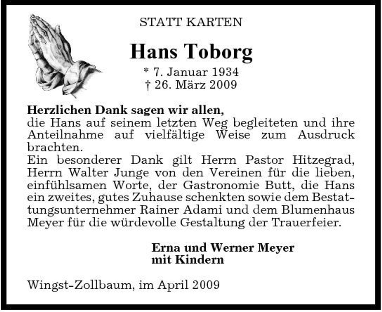 <p>STATT KARTEN</p><p>Hans Toborg<br />* 7. Januar 1934 † 26. März 2009 Herzlichen Dank sagen wir allen, die Hans auf seinem letzten Weg begleiteten und ihre Anteilnahme auf vielfältige Weise zum Ausdruck brachten. Ein besonderer Dank gilt Herrn Pastor Hitzegrad, Herrn Walter Junge von den Vereinen für die lieben, einfühlsamen Worte, der Gastronomie Butt, die Hans ein zweites, gutes Zuhause schenkten sowie dem Bestattungsunternehmer Rainer Adami und dem Blumenhaus Meyer für die würdevolle Gestaltung der Trauerfeier. Erna und Werner Meyer mit Kindern Wingst-Zollbaum, im April 2009</p>