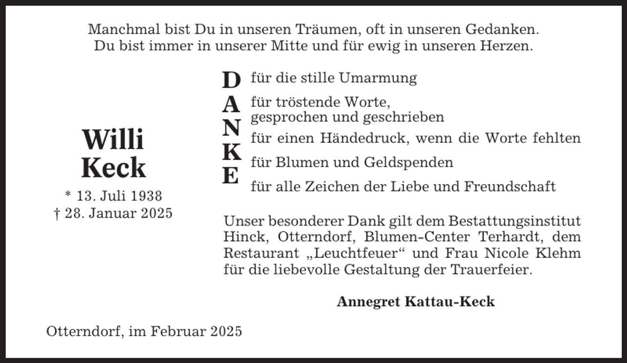 <p>Manchmal bist Du in unseren Träumen, oft in unseren Gedanken.<br />Du bist immer in unserer Mitte und für ewig in unseren Herzen.</p><p>Willi<br />Keck<br />* 13. Juli 1938<br />† 28. Januar 2025</p><p>D<br />A<br />N<br />K<br />E</p><p>für die stille Umarmung<br />für tröstende Worte,<br />gesprochen und geschrieben<br />für einen Händedruck, wenn die Worte fehlten<br />für Blumen und Geldspenden<br />für alle Zeichen der Liebe und Freundschaft</p><p>Unser besonderer Dank gilt dem Bestattungsinstitut<br />Hinck, Otterndorf, Blumen-Center Terhardt, dem<br />Restaurant „Leuchtfeuer“ und Frau Nicole Klehm<br />für die liebevolle Gestaltung der Trauerfeier.<br />Annegret Kattau-Keck</p><p>Otterndorf, im Februar 2025</p>