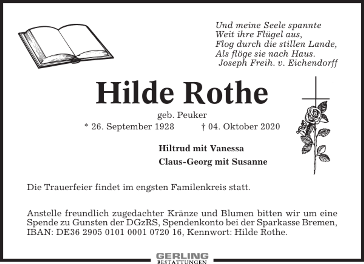 <p>Und meine Seele spannte<br />Weit ihre Flügel aus,<br />Flog durch die stillen Lande,<br />Als flöge sie nach Haus.<br />Joseph Freih. v. Eichendorff</p><p>Hilde Rothe<br />geb. Peuker<br />* 26. September 1928<br />† 04. Oktober 2020<br />Hiltrud mit Vanessa<br />Claus-Georg mit Susanne<br />Die Trauerfeier findet im engsten Familenkreis statt.<br />Anstelle freundlich zugedachter Kränze und Blumen bitten wir um eine<br />Spende zu Gunsten der DGzRS, Spendenkonto bei der Sparkasse Bremen,<br />IBAN: DE36 2905 0101 0001 0720 16, Kennwort: Hilde Rothe.</p>
