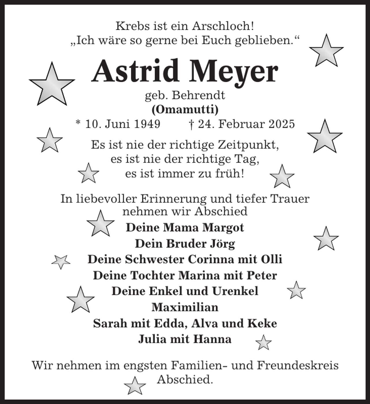 <p>Krebs ist ein Arschloch!<br />„Ich wäre so gerne bei Euch geblieben.“</p><p>Astrid Meyer<br />geb. Behrendt<br />(Omamutti)<br />* 10. Juni 1949<br />† 24. Februar 2025<br />Es ist nie der richtige Zeitpunkt,<br />es ist nie der richtige Tag,<br />es ist immer zu früh!<br />In liebevoller Erinnerung und tiefer Trauer<br />nehmen wir Abschied<br />Deine Mama Margot<br />Dein Bruder Jörg<br />Deine Schwester Corinna mit Olli<br />Deine Tochter Marina mit Peter<br />Deine Enkel und Urenkel<br />Maximilian<br />Sarah mit Edda, Alva und Keke<br />Julia mit Hanna<br />Wir nehmen im engsten Familien- und Freundeskreis<br />Abschied.</p>