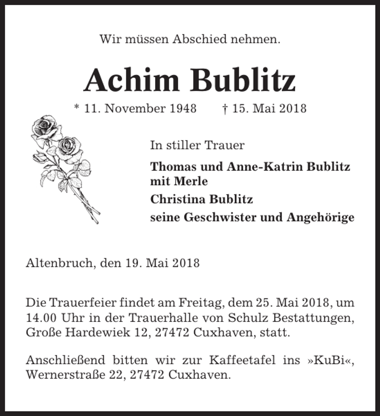 <p>Wir müssen Abschied nehmen.</p><p>Achim Bublitz<br />* 11. November 1948</p><p>† 15. Mai 2018</p><p>In stiller Trauer<br />Thomas und Anne-Katrin Bublitz<br />mit Merle<br />Christina Bublitz<br />seine Geschwister und Angehörige</p><p>Altenbruch, den 19. Mai 2018<br />Die Trauerfeier findet am Freitag, dem 25. Mai 2018, um<br />14.00 Uhr in der Trauerhalle von Schulz Bestattungen,<br />Große Hardewiek 12, 27472 Cuxhaven, statt.<br />Anschließend bitten wir zur Kaffeetafel ins »KuBi«,<br />Wernerstraße 22, 27472 Cuxhaven.</p>