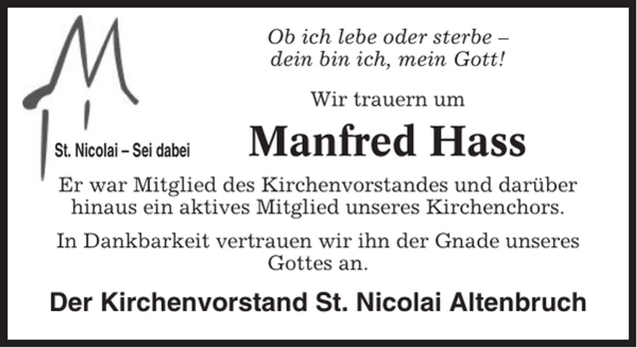 <p>Ob ich lebe oder sterbe –<br />dein bin ich, mein Gott!<br />Wir trauern um<br />St. Nicolai – Sei dabei</p><p>Manfred Hass</p><p>Er war Mitglied des Kirchenvorstandes und darüber<br />hinaus ein aktives Mitglied unseres Kirchenchors.<br />In Dankbarkeit vertrauen wir ihn der Gnade unseres<br />Gottes an.</p><p>Der Kirchenvorstand St. Nicolai Altenbruch</p>
