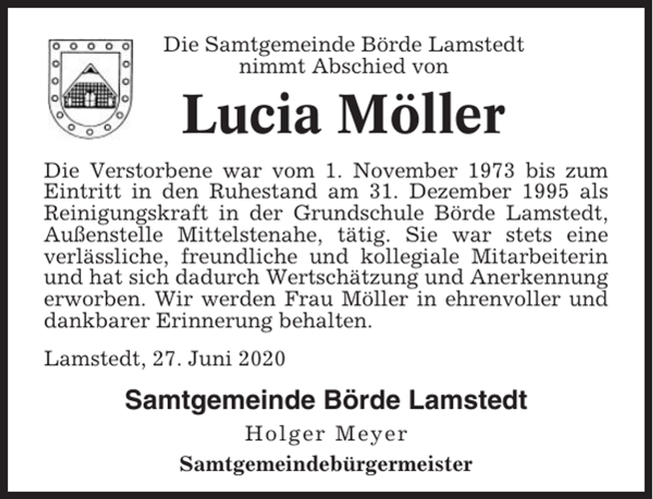 <p>Die Samtgemeinde Börde Lamstedt<br />nimmt Abschied von</p><p>Lucia Möller<br />Die Verstorbene war vom 1. November 1973 bis zum<br />Eintritt in den Ruhestand am 31. Dezember 1995 als<br />Reinigungskraft in der Grundschule Börde Lamstedt,<br />Außenstelle Mittelstenahe, tätig. Sie war stets eine<br />verlässliche, freundliche und kollegiale Mitarbeiterin<br />und hat sich dadurch Wertschätzung und Anerkennung<br />erworben. Wir werden Frau Möller in ehrenvoller und<br />dankbarer Erinnerung behalten.<br />Lamstedt, 27. Juni 2020</p><p>Samtgemeinde Börde Lamstedt<br />Holger Meyer<br />Samtgemeindebürgermeister</p>
