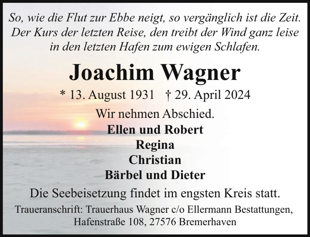 <p>So, wie die Flut zur Ebbe neigt, so vergänglich ist die Zeit.<br />Der Kurs der letzten Reise, den treibt der Wind ganz leise<br />in den letzten Hafen zum ewigen Schlafen.</p><p>Joachim Wagner</p><p>* 13. August 1931 † 29. April 2024<br />Wir nehmen Abschied.<br />Ellen und Robert<br />Regina<br />Christian<br />Bärbel und Dieter<br />Die Seebeisetzung findet im engsten Kreis statt.<br />Traueranschrift: Trauerhaus Wagner c/o Ellermann Bestattungen,<br />Hafenstraße 108, 27576 Bremerhaven</p>