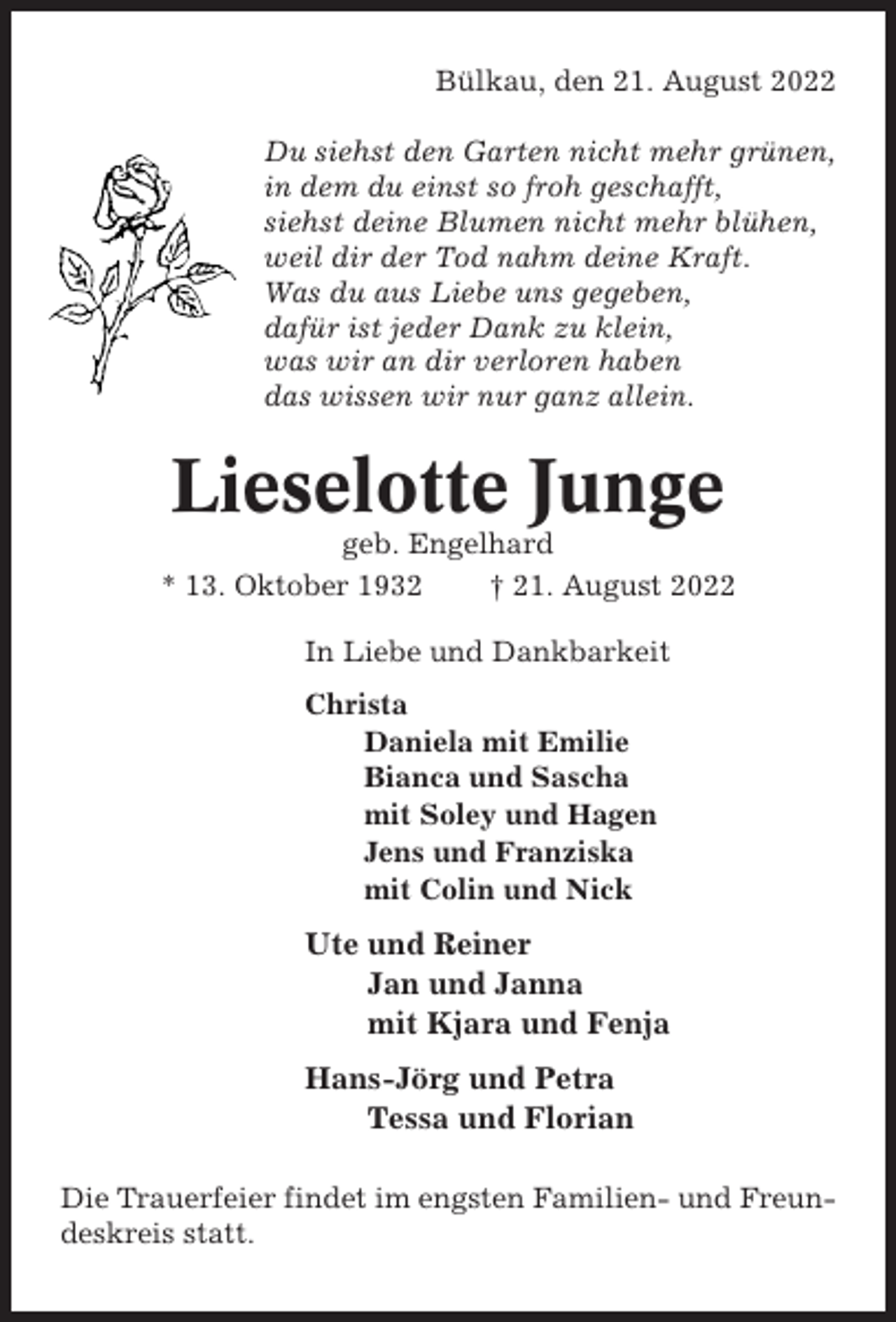 <p>Bülkau, den 21. August 2022<br />Du siehst den Garten nicht mehr grünen,<br />in dem du einst so froh geschafft,<br />siehst deine Blumen nicht mehr blühen,<br />weil dir der Tod nahm deine Kraft.<br />Was du aus Liebe uns gegeben,<br />dafür ist jeder Dank zu klein,<br />was wir an dir verloren haben<br />das wissen wir nur ganz allein.</p><p>Lieselotte Junge<br />geb. Engelhard<br />* 13. Oktober 1932<br />† 21. August 2022<br />In Liebe und Dankbarkeit<br />Christa<br />Daniela mit Emilie<br />Bianca und Sascha<br />mit Soley und Hagen<br />Jens und Franziska<br />mit Colin und Nick</p><p>Ute und Reiner<br />Jan und Janna<br />mit Kjara und Fenja<br />Hans-Jörg und Petra<br />Tessa und Florian<br />Die Trauerfeier findet im engsten Familien- und Freundeskreis statt.</p>
