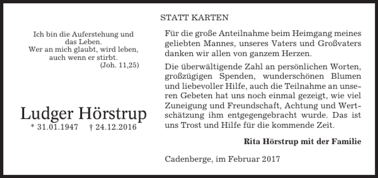 <p>STATT KARTEN<br />Ich bin die Auferstehung und<br />das Leben.<br />Wer an mich glaubt, wird leben,<br />auch wenn er stirbt.<br />(Joh. 11,25)</p><p>Ludger Hörstrup<br />* 31.01.1947</p><p>† 24.12.2016</p><p>Für die große Anteilnahme beim Heimgang meines<br />geliebten Mannes, unseres Vaters und Großvaters<br />danken wir allen von ganzem Herzen.<br />Die überwältigende Zahl an persönlichen Worten,<br />großzügigen Spenden, wunderschönen Blumen<br />und liebevoller Hilfe, auch die Teilnahme an unseren Gebeten hat uns noch einmal gezeigt, wie viel<br />Zuneigung und Freundschaft, Achtung und Wertschätzung ihm entgegengebracht wurde. Das ist<br />uns Trost und Hilfe für die kommende Zeit.<br />Rita Hörstrup mit der Familie<br />Cadenberge, im Februar 2017</p>