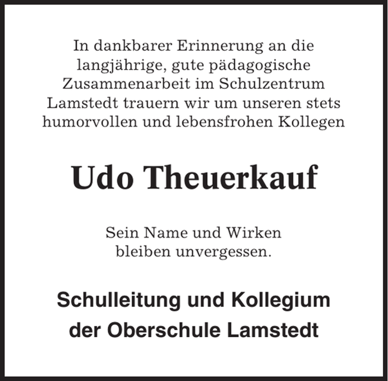 <p>In dankbarer Erinnerung an die<br />langjährige, gute pädagogische<br />Zusammenarbeit im Schulzentrum<br />Lamstedt trauern wir um unseren stets<br />humorvollen und lebensfrohen Kollegen</p><p>Udo Theuerkauf<br />Sein Name und Wirken<br />bleiben unvergessen.</p><p>Schulleitung und Kollegium<br />der Oberschule Lamstedt</p>