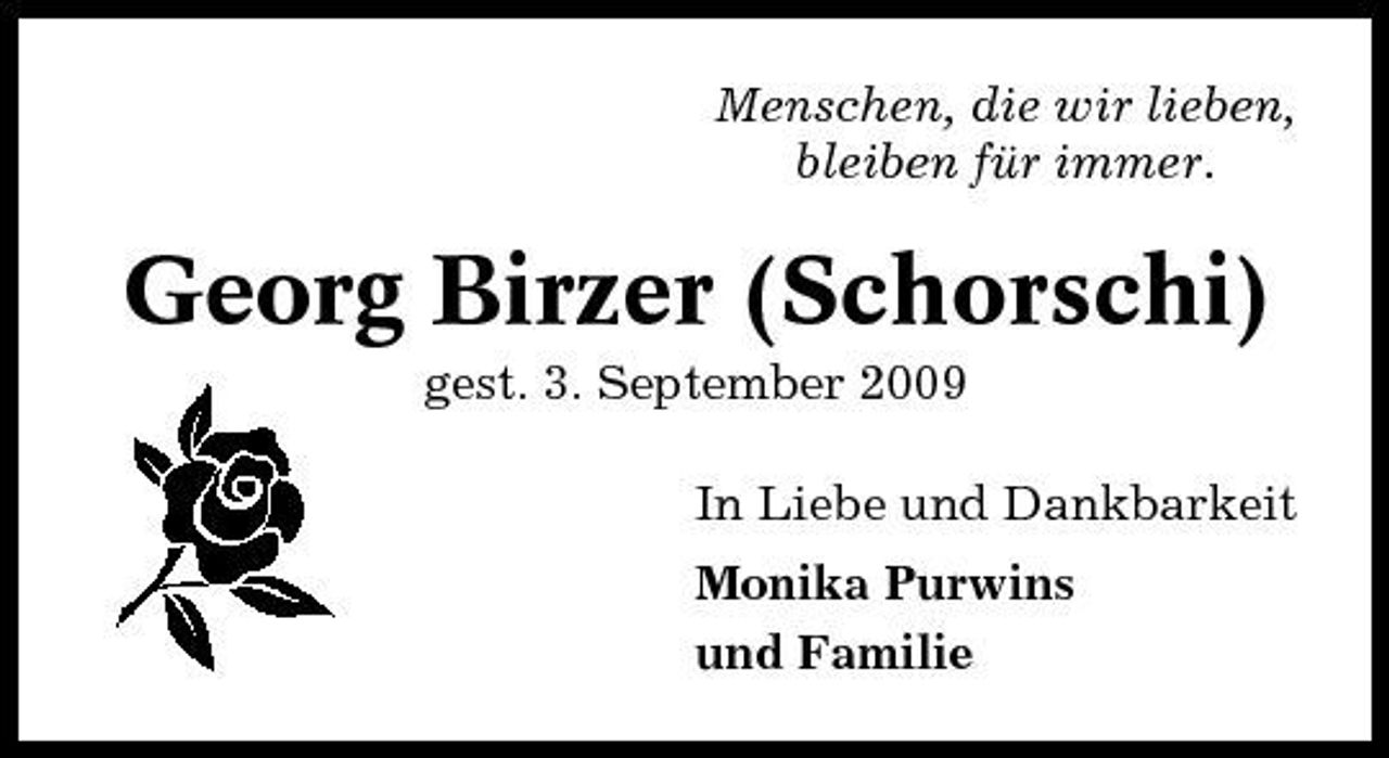 <p>Menschen, die wir lieben, bleiben für immer.</p><p>Georg Birzer (Schorschi)<br />gest. 3. September 2009 In Liebe und Dankbarkeit Monika Purwins und Familie</p>