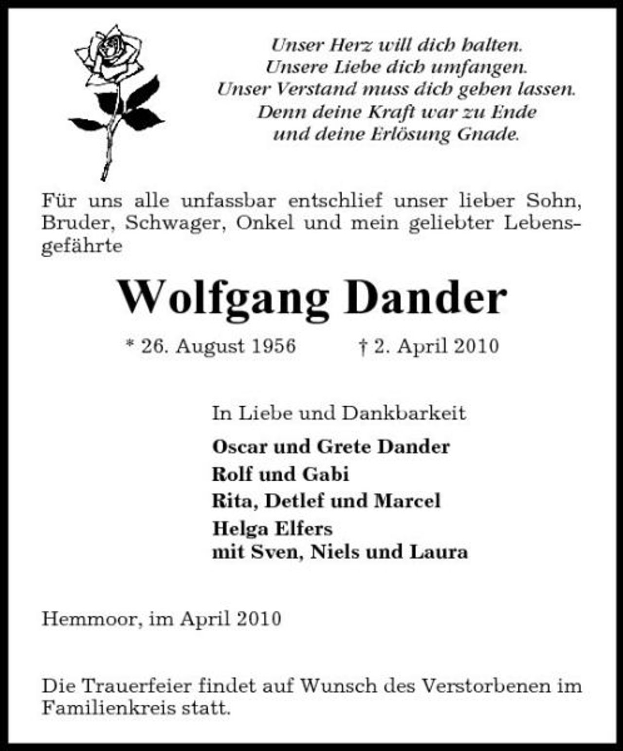 <p>Unser Herz will dich halten. Unsere Liebe dich umfangen. Unser Verstand muss dich gehen lassen. Denn deine Kraft war zu Ende und deine Erlösung Gnade. Für uns alle unfassbar entschlief unser lieber Sohn, Bruder, Schwager, Onkel und mein geliebter Lebensgefährte</p><p>Wolfgang Dander<br />* 26. August 1956 † 2. April 2010 In Liebe und Dankbarkeit Oscar und Grete Dander Rolf und Gabi Rita, Detlef und Marcel Helga Elfers mit Sven, Niels und Laura Hemmoor, im April 2010 Die Trauerfeier findet auf Wunsch des Verstorbenen im Familienkreis statt.</p>