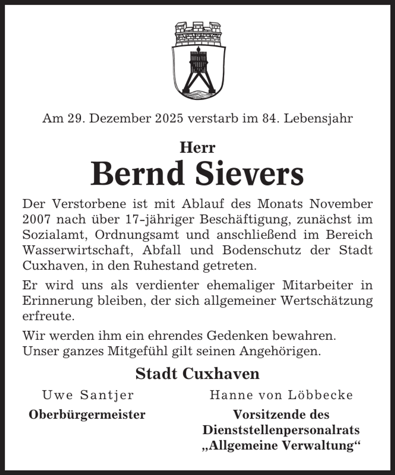 <p>Am 29. Dezember 2025 verstarb im 84. Lebensjahr</p><p>Herr</p><p>Bernd Sievers<br />Der Verstorbene ist mit Ablauf des Monats November<br />2007 nach über 17-jähriger Beschäftigung, zunächst im<br />Sozialamt, Ordnungsamt und anschließend im Bereich<br />Wasserwirtschaft, Abfall und Bodenschutz der Stadt<br />Cuxhaven, in den Ruhestand getreten.<br />Er wird uns als verdienter ehemaliger Mitarbeiter in<br />Erinnerung bleiben, der sich allgemeiner Wertschätzung<br />erfreute.<br />Wir werden ihm ein ehrendes Gedenken bewahren.<br />Unser ganzes Mitgefühl gilt seinen Angehörigen.</p><p>Stadt Cuxhaven<br />Uwe Santjer</p><p>Hanne von Löbbecke</p><p>Oberbürgermeister</p><p>Vorsitzende des<br />Dienststellenpersonalrats<br />„Allgemeine Verwaltung“</p>