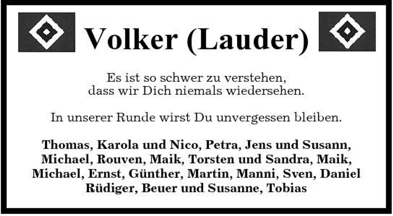 <p>Volker (Lauder)<br />Es ist so schwer zu verstehen, dass wir Dich niemals wiedersehen. In unserer Runde wirst Du unvergessen bleiben. Thomas, Karola und Nico, Petra, Jens und Susann, Michael, Rouven, Maik, Torsten und Sandra, Maik, Michael, Ernst, Günther, Martin, Manni, Sven, Daniel Rüdiger, Beuer und Susanne, Tobias</p>