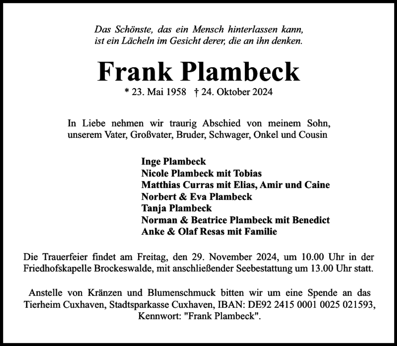 <p>Das Schönste, das ein Mensch hinterlassen kann,<br />ist ein Lächeln im Gesicht derer, die an ihn denken.</p><p>Frank Plambeck<br />* 23. Mai 1958 † 24. Oktober 2024</p><p>In Liebe nehmen wir traurig Abschied von meinem Sohn,<br />unserem Vater, Großvater, Bruder, Schwager, Onkel und Cousin<br />Inge Plambeck<br />Nicole Plambeck mit Tobias<br />Matthias Curras mit Elias, Amir und Caine<br />Norbert &amp; Eva Plambeck<br />Tanja Plambeck<br />Norman &amp; Beatrice Plambeck mit Benedict<br />Anke &amp; Olaf Resas mit Familie<br />Die Trauerfeier findet am Freitag, den 29. November 2024, um 10.00 Uhr in der<br />Friedhofskapelle Brockeswalde, mit anschließender Seebestattung um 13.00 Uhr statt.<br />Anstelle von Kränzen und Blumenschmuck bitten wir um eine Spende an das<br />Tierheim Cuxhaven, Stadtsparkasse Cuxhaven, IBAN: DE9415 0001 0025 021593,<br />Kennwort: "Frank Plambeck".</p>