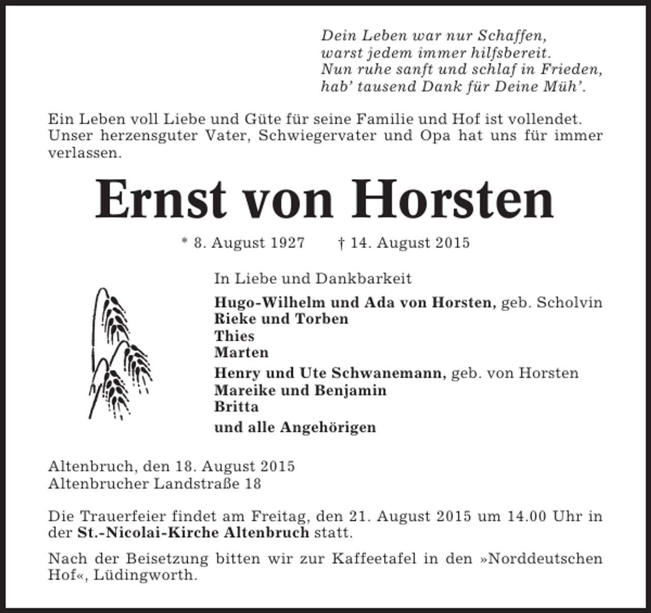 <p>Dein Leben war nur Schaffen,<br />warst jedem immer hilfsbereit.<br />Nun ruhe sanft und schlaf in Frieden,<br />hab’ tausend Dank für Deine Müh’.<br />Ein Leben voll Liebe und Güte für seine Familie und Hof ist vollendet.<br />Unser herzensguter Vater, Schwiegervater und Opa hat uns für immer<br />verlassen.</p><p>Ernst von Horsten<br />* 8. August 1927</p><p>† 14. August 2015</p><p>In Liebe und Dankbarkeit<br />Hugo-Wilhelm und Ada von Horsten, geb. Scholvin<br />Rieke und Torben<br />Thies<br />Marten<br />Henry und Ute Schwanemann, geb. von Horsten<br />Mareike und Benjamin<br />Britta<br />und alle Angehörigen<br />Altenbruch, den 18. August 2015<br />Altenbrucher Landstraße 18<br />Die Trauerfeier findet am Freitag, den 21. August 2015 um 14.00 Uhr in<br />der St.-Nicolai-Kirche Altenbruch statt.<br />Nach der Beisetzung bitten wir zur Kaffeetafel in den »Norddeutschen<br />Hof«, Lüdingworth.</p>