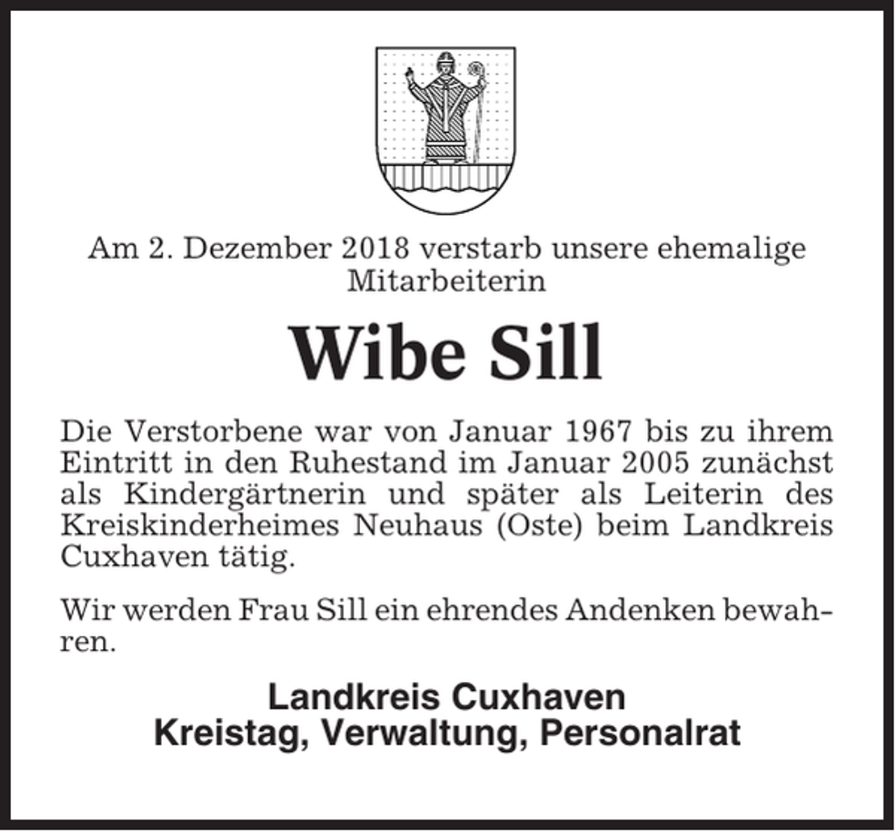 <p>Am 2. Dezember 2018 verstarb unsere ehemalige<br />Mitarbeiterin</p><p>Wibe Sill<br />Die Verstorbene war von Januar 1967 bis zu ihrem<br />Eintritt in den Ruhestand im Januar 2005 zunächst<br />als Kindergärtnerin und später als Leiterin des<br />Kreiskinderheimes Neuhaus (Oste) beim Landkreis<br />Cuxhaven tätig.<br />Wir werden Frau Sill ein ehrendes Andenken bewahren.</p><p>Landkreis Cuxhaven<br />Kreistag, Verwaltung, Personalrat</p>