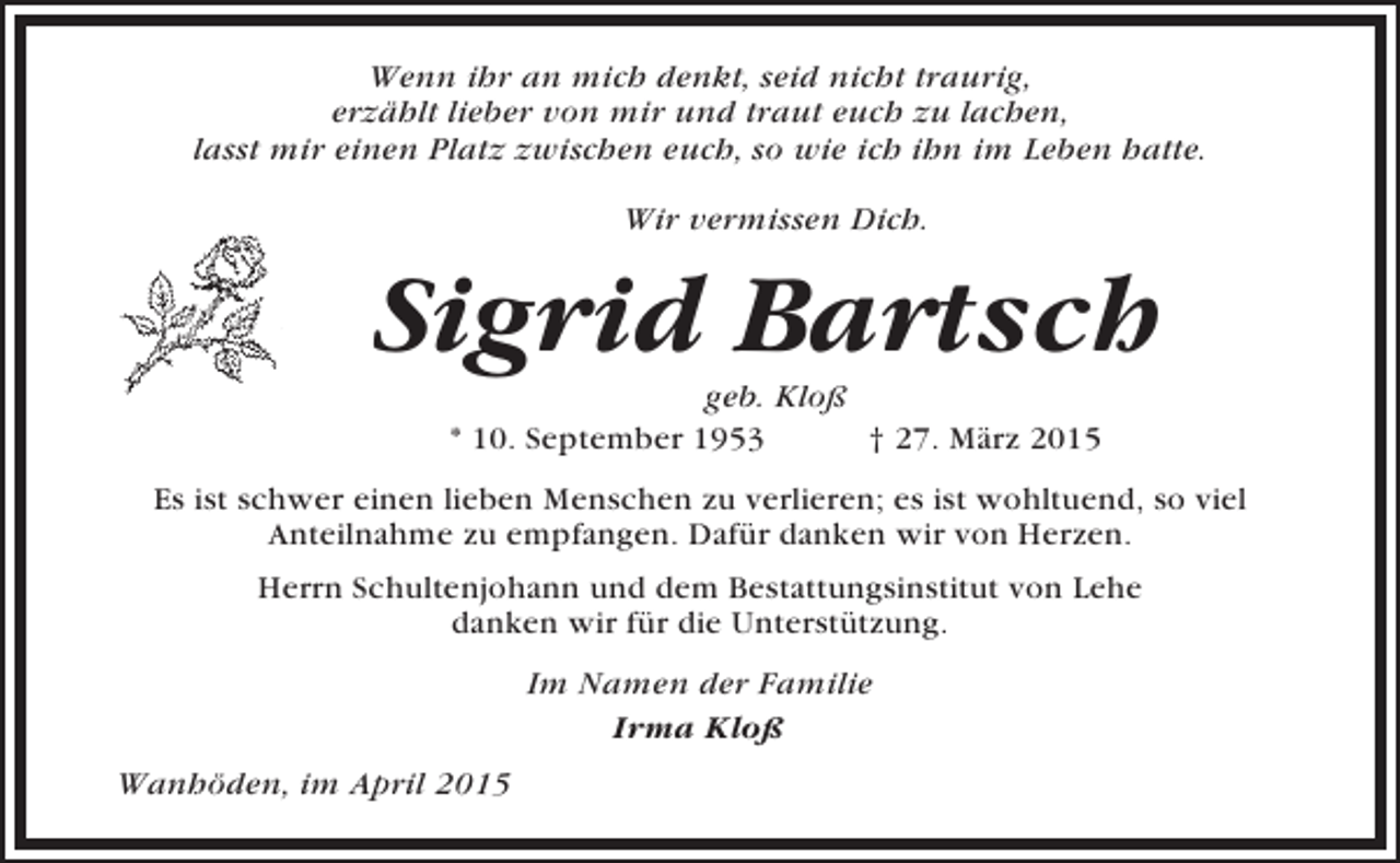 <p>Wenn ihr an mich denkt, seid nicht traurig,<br />erzählt lieber von mir und traut euch zu lachen,<br />lasst mir einen Platz zwischen euch, so wie ich ihn im Leben hatte.<br />Wir vermissen Dich.</p><p>Sigrid Bartsch<br />geb. Kloß<br />* 10. September 1953<br />† 27. März 2015<br />Es ist schwer einen lieben Menschen zu verlieren; es ist wohltuend, so viel<br />Anteilnahme zu empfangen. Dafür danken wir von Herzen.<br />Herrn Schultenjohann und dem Bestattungsinstitut von Lehe<br />danken wir für die Unterstützung.<br />Im Namen der Familie<br />Irma Kloß<br />Wanhöden, im April 2015</p>