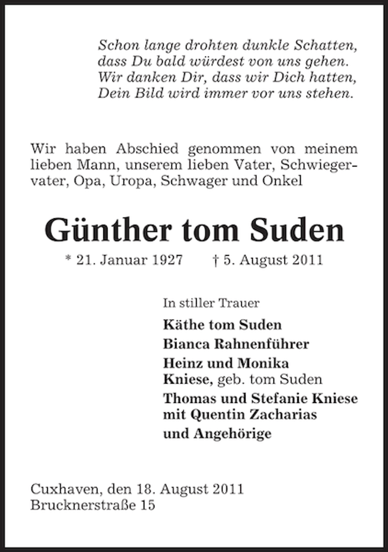 <p>Schon lange drohten dunkle Schatten,<br />dass Du bald würdest von uns gehen.<br />Wir danken Dir, dass wir Dich hatten,<br />Dein Bild wird immer vor uns stehen.</p><p>Wir haben Abschied genommen von meinem<br />lieben Mann, unserem lieben Vater, Schwiegervater, Opa, Uropa, Schwager und Onkel</p><p>Günther tom Suden<br />* 21. Januar 1927</p><p>† 5. August 2011</p><p>In stiller Trauer</p><p>Käthe tom Suden<br />Bianca Rahnenführer<br />Heinz und Monika<br />Kniese, geb. tom Suden<br />Thomas und Stefanie Kniese<br />mit Quentin Zacharias<br />und Angehörige</p><p>Cuxhaven, den 18. August 2011<br />Brucknerstraße 15</p>