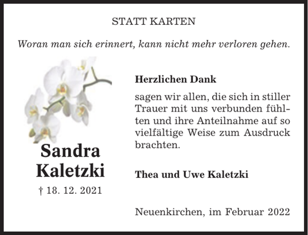 <p>STATT KARTEN<br />Woran man sich erinnert, kann nicht mehr verloren gehen.</p><p>Herzlichen Dank</p><p>Sandra<br />Kaletzki</p><p>sagen wir allen, die sich in stiller<br />Trauer mit uns verbunden fühlten und ihre Anteilnahme auf so<br />vielfältige Weise zum Ausdruck<br />brachten.<br />Thea und Uwe Kaletzki</p><p>† 18. 12. 2021<br />Neuenkirchen, im Februar 2022</p>