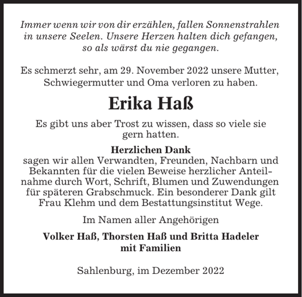 <p>Immer wenn wir von dir erzählen, fallen Sonnenstrahlen<br />in unsere Seelen. Unsere Herzen halten dich gefangen,<br />so als wärst du nie gegangen.<br />Es schmerzt sehr, am 29. November 2022 unsere Mutter,<br />Schwiegermutter und Oma verloren zu haben.</p><p>Erika Haß<br />Es gibt uns aber Trost zu wissen, dass so viele sie<br />gern hatten.<br />Herzlichen Dank<br />sagen wir allen Verwandten, Freunden, Nachbarn und<br />Bekannten für die vielen Beweise herzlicher Anteilnahme durch Wort, Schrift, Blumen und Zuwendungen<br />für späteren Grabschmuck. Ein besonderer Dank gilt<br />Frau Klehm und dem Bestattungsinstitut Wege.<br />Im Namen aller Angehörigen<br />Volker Haß, Thorsten Haß und Britta Hadeler<br />mit Familien<br />Sahlenburg, im Dezember 2022</p>