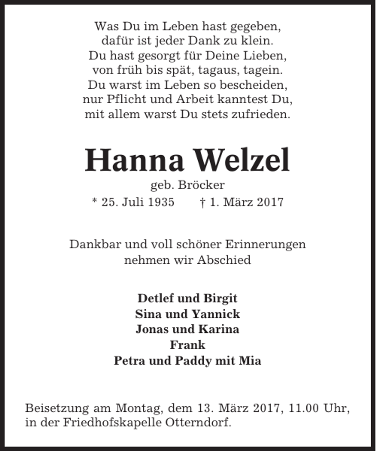 <p>Was Du im Leben hast gegeben,<br />dafür ist jeder Dank zu klein.<br />Du hast gesorgt für Deine Lieben,<br />von früh bis spät, tagaus, tagein.<br />Du warst im Leben so bescheiden,<br />nur Pflicht und Arbeit kanntest Du,<br />mit allem warst Du stets zufrieden.</p><p>Hanna Welzel<br />geb. Bröcker<br />* 25. Juli 1935<br />† 1. März 2017<br />Dankbar und voll schöner Erinnerungen<br />nehmen wir Abschied<br />Detlef und Birgit<br />Sina und Yannick<br />Jonas und Karina<br />Frank<br />Petra und Paddy mit Mia</p><p>Beisetzung am Montag, dem 13. März 2017, 11.00 Uhr,<br />in der Friedhofskapelle Otterndorf.</p>