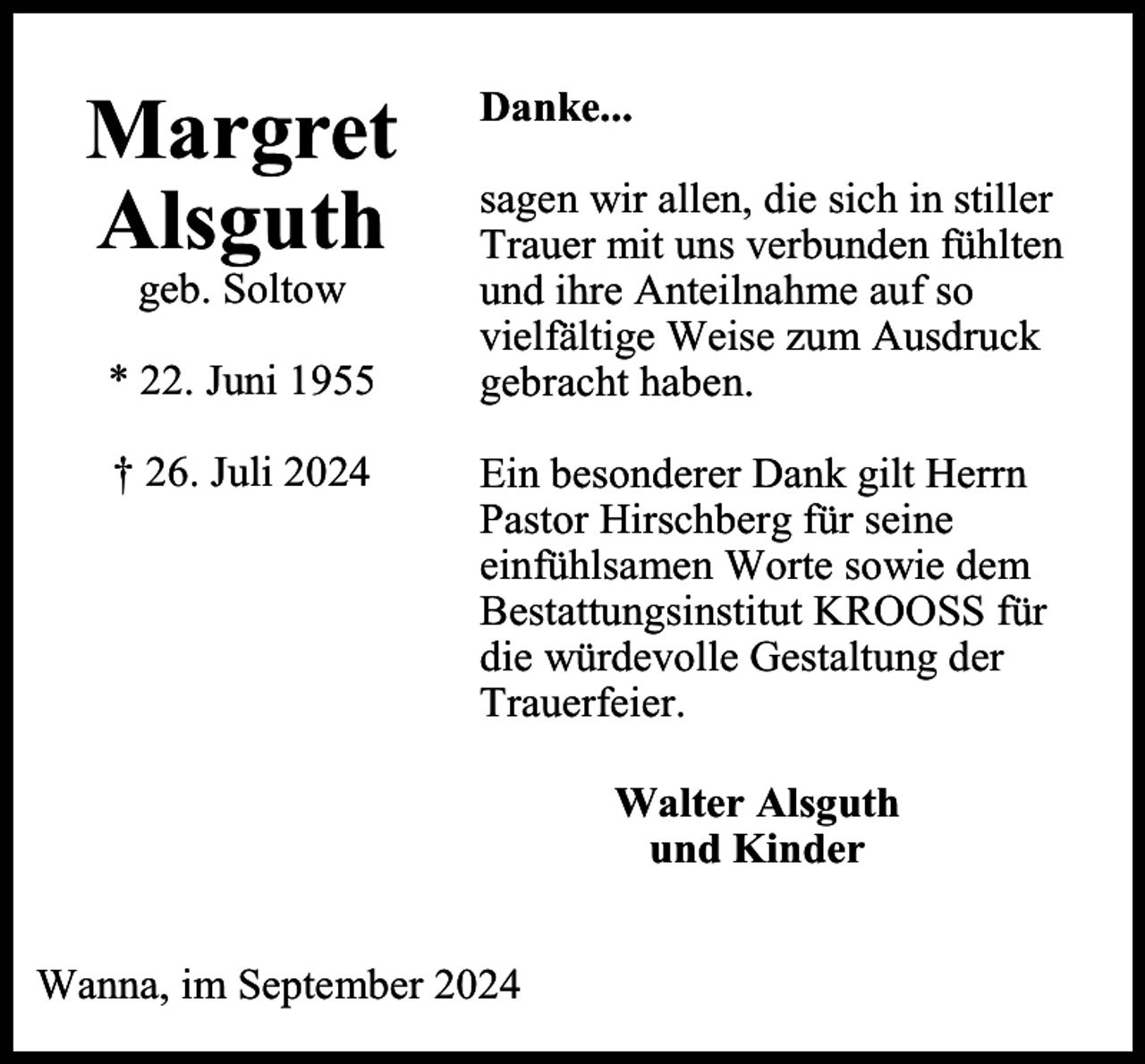<p>Margret<br />Alsguth<br />geb. Soltow</p><p>* 22. Juni 1955<br />† 26. Juli 2024</p><p>Danke...<br />sagen wir allen, die sich in stiller<br />Trauer mit uns verbunden fühlten<br />und ihre Anteilnahme auf so<br />vielfältige Weise zum Ausdruck<br />gebracht haben.<br />Ein besonderer Dank gilt Herrn<br />Pastor Hirschberg für seine<br />einfühlsamen Worte sowie dem<br />Bestattungsinstitut KROOSS für<br />die würdevolle Gestaltung der<br />Trauerfeier.<br />Walter Alsguth<br />und Kinder</p><p>Wanna, im September 2024</p>