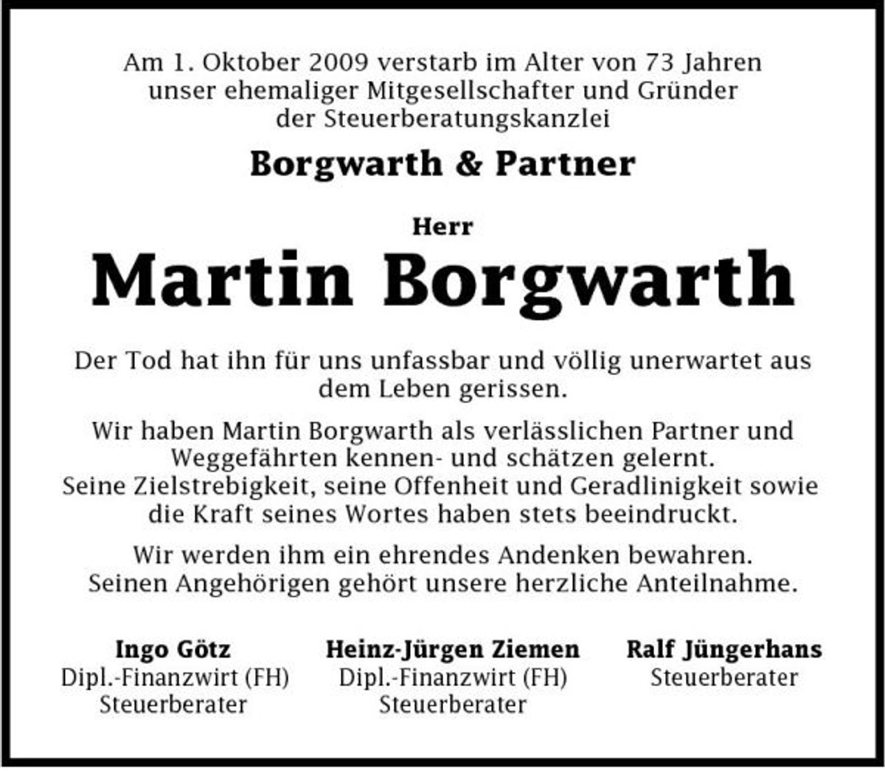 <p>Am 1. Oktober 2009 verstarb im Alter von 73 Jahren unser ehemaliger Mitgesellschafter und Gründer der Steuerberatungskanzlei</p><p>Borgwarth &amp; Partner<br />Herr</p><p>Martin Borgwarth<br />Der Tod hat ihn für uns unfassbar und völlig unerwartet aus dem Leben gerissen. Wir haben Martin Borgwarth als verlässlichen Partner und Weggefährten kennen- und schätzen gelernt. Seine Zielstrebigkeit, seine Offenheit und Geradlinigkeit sowie die Kraft seines Wortes haben stets beeindruckt. Wir werden ihm ein ehrendes Andenken bewahren. Seinen Angehörigen gehört unsere herzliche Anteilnahme. Ingo Götz Dipl.-Finanzwirt (FH) Steuerberater Heinz-Jürgen Ziemen Dipl.-Finanzwirt (FH) Steuerberater Ralf Jüngerhans Steuerberater</p>