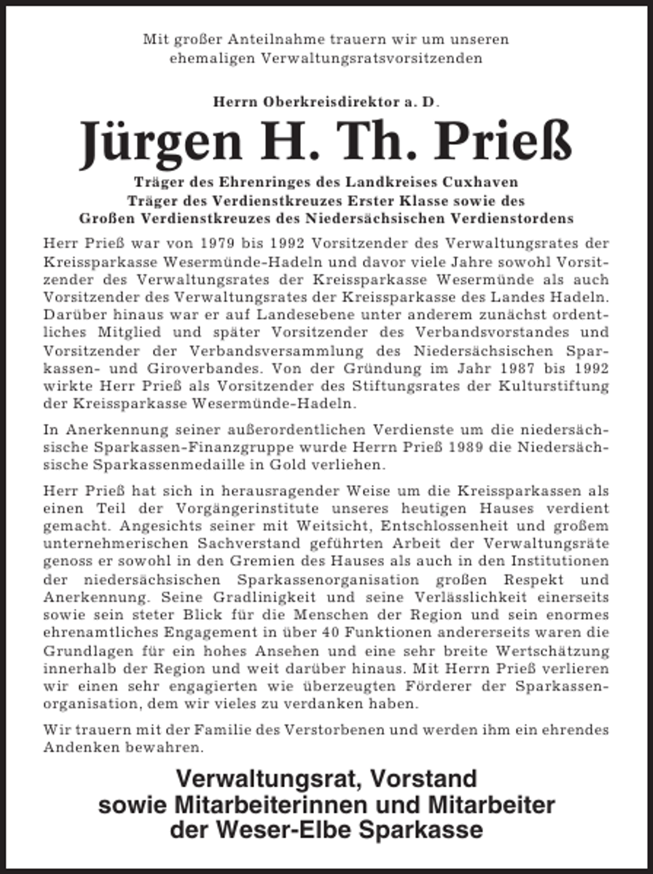 <p>Mit großer Anteilnahme trauern wir um unseren<br />ehemaligen Verwaltungsratsvorsitzenden<br />Herrn Oberkreisdirektor a. D.</p><p>Jürgen H. Th. Prieß<br />Träger des Ehrenringes des Landkreises Cuxhaven<br />Träger des Verdienstkreuzes Erster Klasse sowie des<br />Großen Verdienstkreuzes des Niedersächsischen Verdienstordens<br />Herr Prieß war von 1979 bis 1992 Vorsitzender des Verwaltungsrates der<br />Kreissparkasse Wesermünde-Hadeln und davor viele Jahre sowohl Vorsitzender des Verwaltungsrates der Kreissparkasse Wesermünde als auch<br />Vorsitzender des Verwaltungsrates der Kreissparkasse des Landes Hadeln.<br />Darüber hinaus war er auf Landesebene unter anderem zunächst ordentliches Mitglied und später Vorsitzender des Verbandsvorstandes und<br />Vorsitzender der Verbandsversammlung des Niedersächsischen Sparkassen- und Giroverbandes. Von der Gründung im Jahr 1987 bis 1992<br />wirkte Herr Prieß als Vorsitzender des Stiftungsrates der Kulturstiftung<br />der Kreissparkasse Wesermünde-Hadeln.<br />In Anerkennung seiner außerordentlichen Verdienste um die niedersächsische Sparkassen-Finanzgruppe wurde Herrn Prieß 1989 die Niedersächsische Sparkassenmedaille in Gold verliehen.<br />Herr Prieß hat sich in herausragender Weise um die Kreissparkassen als<br />einen Teil der Vorgängerinstitute unseres heutigen Hauses verdient<br />gemacht. Angesichts seiner mit Weitsicht, Entschlossenheit und großem<br />unternehmerischen Sachverstand geführten Arbeit der Verwaltungsräte<br />genoss er sowohl in den Gremien des Hauses als auch in den Institutionen<br />der niedersächsischen Sparkassenorganisation großen Respekt und<br />Anerkennung. Seine Gradlinigkeit und seine Verlässlichkeit einerseits<br />sowie sein steter Blick für die Menschen der Region und sein enormes<br />ehrenamtliches Engagement in über 40 Funktionen andererseits waren die<br />Grundlagen für ein hohes Ansehen und eine sehr breite Wertschätzung<br />innerhalb der Region und weit darüber hinaus. Mit Herrn Prieß verlieren<br />wir einen sehr engagierten wie überzeugten Förderer der Sparkassenorganisation, dem wir vieles zu verdanken haben.<br />Wir trauern mit der Familie des Verstorbenen und werden ihm ein ehrendes<br />Andenken bewahren.</p><p>Verwaltungsrat, Vorstand<br />sowie Mitarbeiterinnen und Mitarbeiter<br />der Weser-Elbe Sparkasse</p>