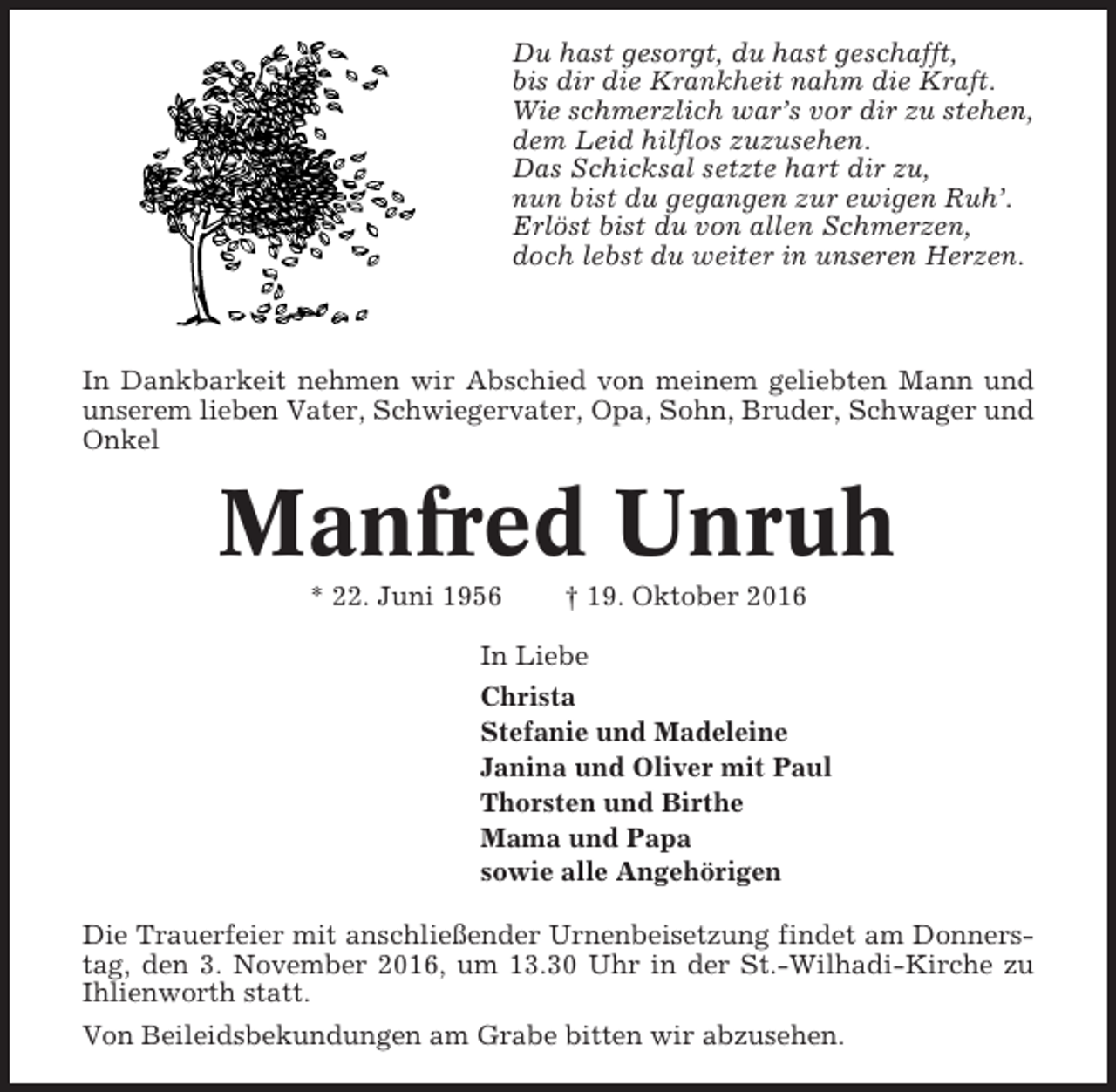 <p>Du hast gesorgt, du hast geschafft,<br />bis dir die Krankheit nahm die Kraft.<br />Wie schmerzlich war’s vor dir zu stehen,<br />dem Leid hilflos zuzusehen.<br />Das Schicksal setzte hart dir zu,<br />nun bist du gegangen zur ewigen Ruh’.<br />Erlöst bist du von allen Schmerzen,<br />doch lebst du weiter in unseren Herzen.</p><p>In Dankbarkeit nehmen wir Abschied von meinem geliebten Mann und<br />unserem lieben Vater, Schwiegervater, Opa, Sohn, Bruder, Schwager und<br />Onkel</p><p>Manfred Unruh<br />* 22. Juni 1956</p><p>† 19. Oktober 2016</p><p>In Liebe<br />Christa<br />Stefanie und Madeleine<br />Janina und Oliver mit Paul<br />Thorsten und Birthe<br />Mama und Papa<br />sowie alle Angehörigen<br />Die Trauerfeier mit anschließender Urnenbeisetzung findet am Donnerstag, den 3. November 2016, um 13.30 Uhr in der St.-Wilhadi-Kirche zu<br />Ihlienworth statt.<br />Von Beileidsbekundungen am Grabe bitten wir abzusehen.</p>