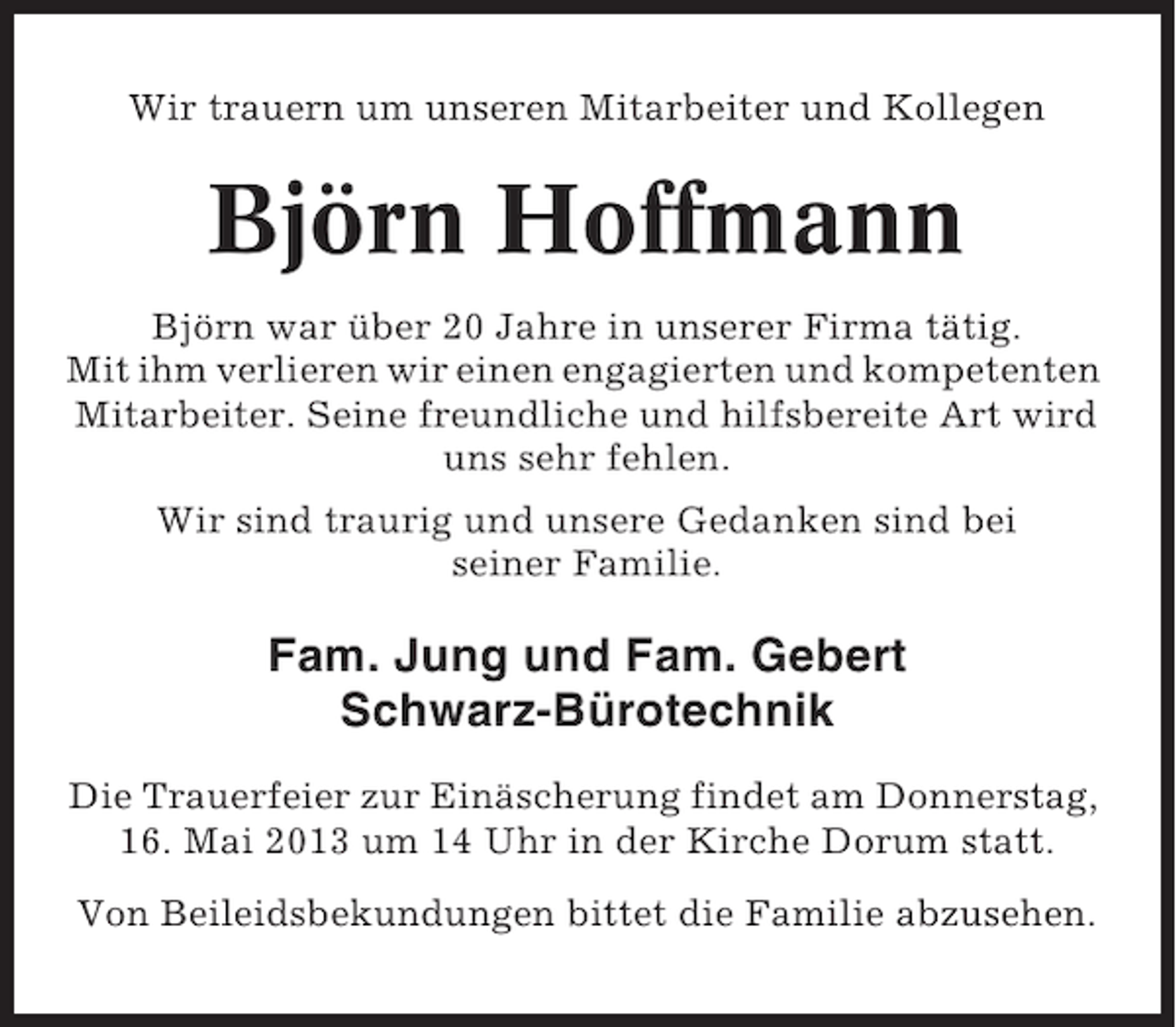 <p>Wir trauern um unseren Mitarbeiter und Kollegen</p><p>Björn Hoffmann<br />Björn war über 20 Jahre in unserer Firma tätig.<br />Mit ihm verlieren wir einen engagierten und kompetenten<br />Mitarbeiter. Seine freundliche und hilfsbereite Art wird<br />uns sehr fehlen.<br />Wir sind traurig und unsere Gedanken sind bei<br />seiner Familie.</p><p>Fam. Jung und Fam. Gebert<br />Schwarz-Bürotechnik<br />Die Trauerfeier zur Einäscherung findet am Donnerstag,<br />16. Mai 2013 um 14 Uhr in der Kirche Dorum statt.<br />Von Beileidsbekundungen bittet die Familie abzusehen.</p>