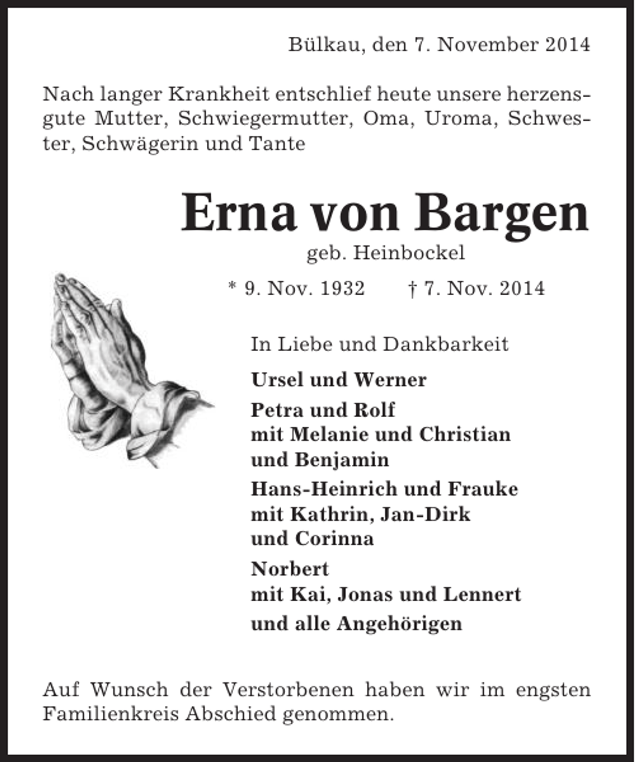 <p>Bülkau, den 7. November 2014<br />Nach langer Krankheit entschlief heute unsere herzensgute Mutter, Schwiegermutter, Oma, Uroma, Schwester, Schwägerin und Tante</p><p>Erna von Bargen<br />geb. Heinbockel<br />* 9. Nov. 1932</p><p>† 7. Nov. 2014</p><p>In Liebe und Dankbarkeit<br />Ursel und Werner<br />Petra und Rolf<br />mit Melanie und Christian<br />und Benjamin<br />Hans-Heinrich und Frauke<br />mit Kathrin, Jan-Dirk<br />und Corinna<br />Norbert<br />mit Kai, Jonas und Lennert<br />und alle Angehörigen<br />Auf Wunsch der Verstorbenen haben wir im engsten<br />Familienkreis Abschied genommen.</p>