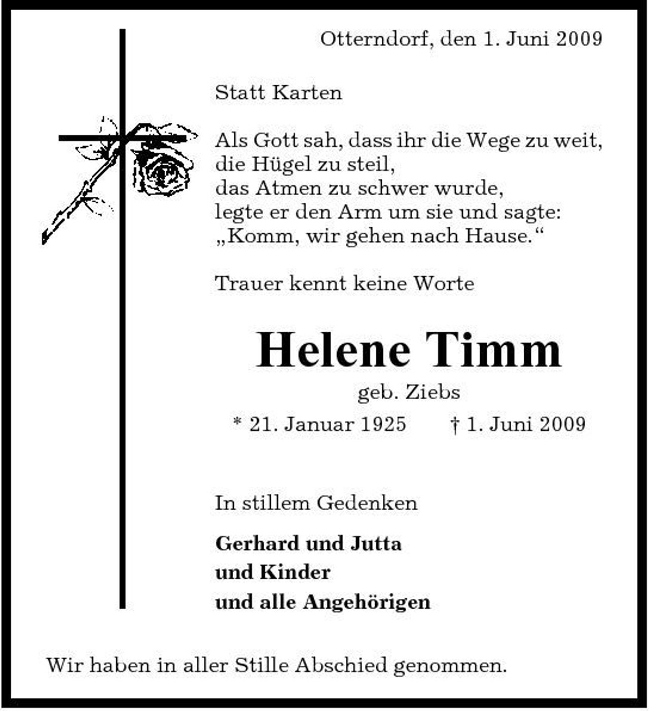 <p>Otterndorf, den 1. Juni 2009 Statt Karten Als Gott sah, dass ihr die Wege zu weit, die Hügel zu steil, das Atmen zu schwer wurde, legte er den Arm um sie und sagte: „Komm, wir gehen nach Hause.“ Trauer kennt keine Worte</p><p>Helene Timm<br />geb. Ziebs * 21. Januar 1925 † 1. Juni 2009 In stillem Gedenken Gerhard und Jutta und Kinder und alle Angehörigen Wir haben in aller Stille Abschied genommen.</p>