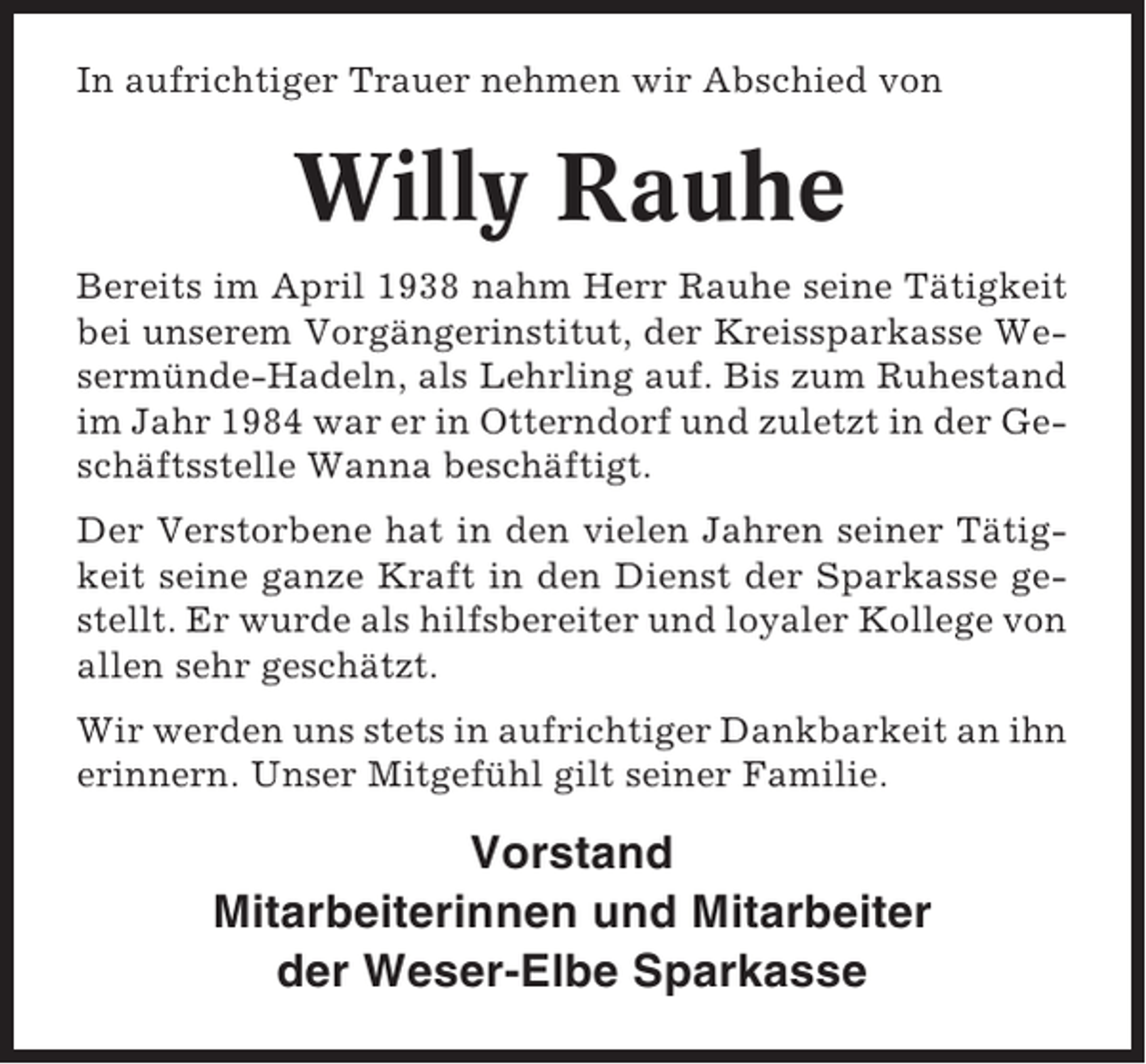 <p>In aufrichtiger Trauer nehmen wir Abschied von</p><p>Willy Rauhe<br />Bereits im April 1938 nahm Herr Rauhe seine Tätigkeit<br />bei unserem Vorgängerinstitut, der Kreissparkasse Wesermünde-Hadeln, als Lehrling auf. Bis zum Ruhestand<br />im Jahr 1984 war er in Otterndorf und zuletzt in der Geschäftsstelle Wanna beschäftigt.<br />Der Verstorbene hat in den vielen Jahren seiner Tätigkeit seine ganze Kraft in den Dienst der Sparkasse gestellt. Er wurde als hilfsbereiter und loyaler Kollege von<br />allen sehr geschätzt.<br />Wir werden uns stets in aufrichtiger Dankbarkeit an ihn<br />erinnern. Unser Mitgefühl gilt seiner Familie.</p><p>Vorstand<br />Mitarbeiterinnen und Mitarbeiter<br />der Weser-Elbe Sparkasse</p>
