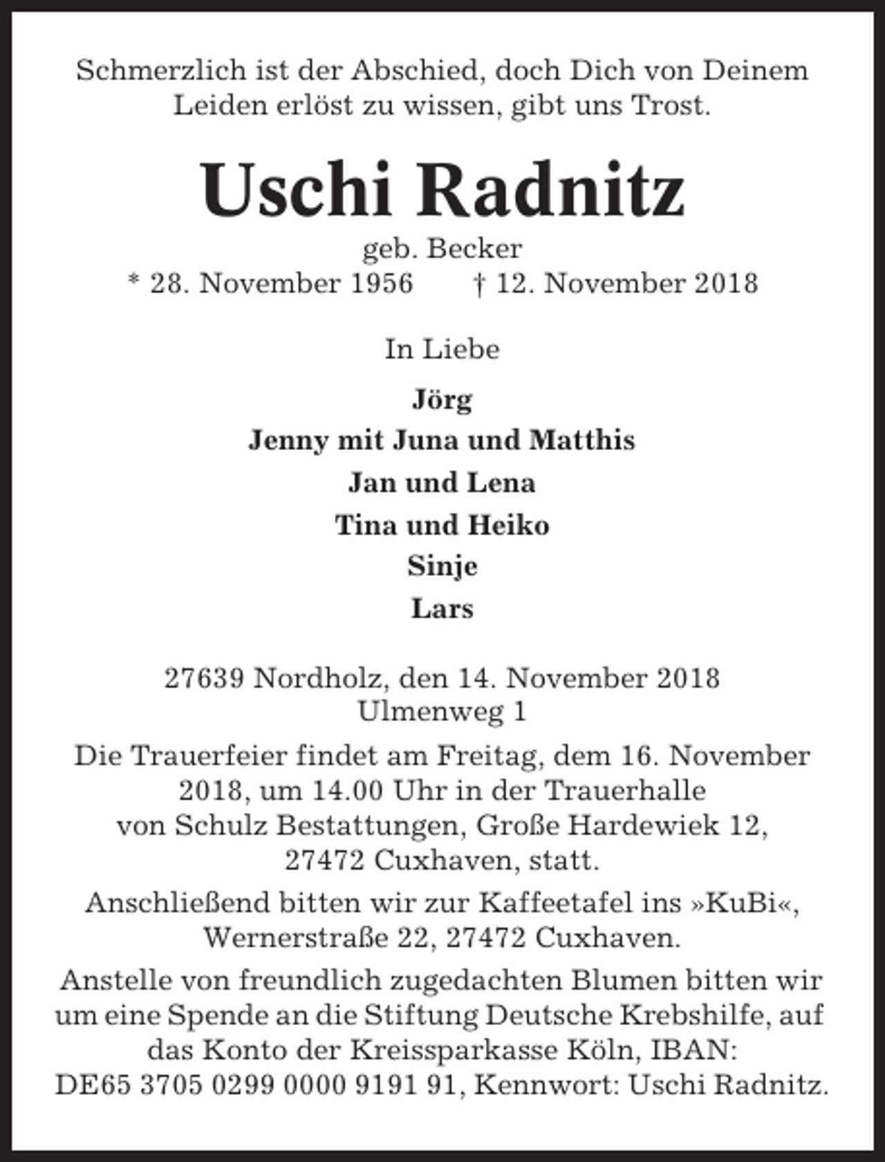 <p>Schmerzlich ist der Abschied, doch Dich von Deinem<br />Leiden erlöst zu wissen, gibt uns Trost.</p><p>Uschi Radnitz<br />geb. Becker<br />* 28. November 1956<br />† 12. November 2018<br />In Liebe<br />Jörg<br />Jenny mit Juna und Matthis<br />Jan und Lena<br />Tina und Heiko<br />Sinje<br />Lars<br />27639 Nordholz, den 14. November 2018<br />Ulmenweg 1<br />Die Trauerfeier findet am Freitag, dem 16. November<br />2018, um 14.00 Uhr in der Trauerhalle<br />von Schulz Bestattungen, Große Hardewiek 12,<br />27472 Cuxhaven, statt.<br />Anschließend bitten wir zur Kaffeetafel ins »KuBi«,<br />Wernerstraße 22, 27472 Cuxhaven.<br />Anstelle von freundlich zugedachten Blumen bitten wir<br />um eine Spende an die Stiftung Deutsche Krebshilfe, auf<br />das Konto der Kreissparkasse Köln, IBAN:<br />DE65 3705 0299 0000 91, Kennwort: Uschi Radnitz.</p>
