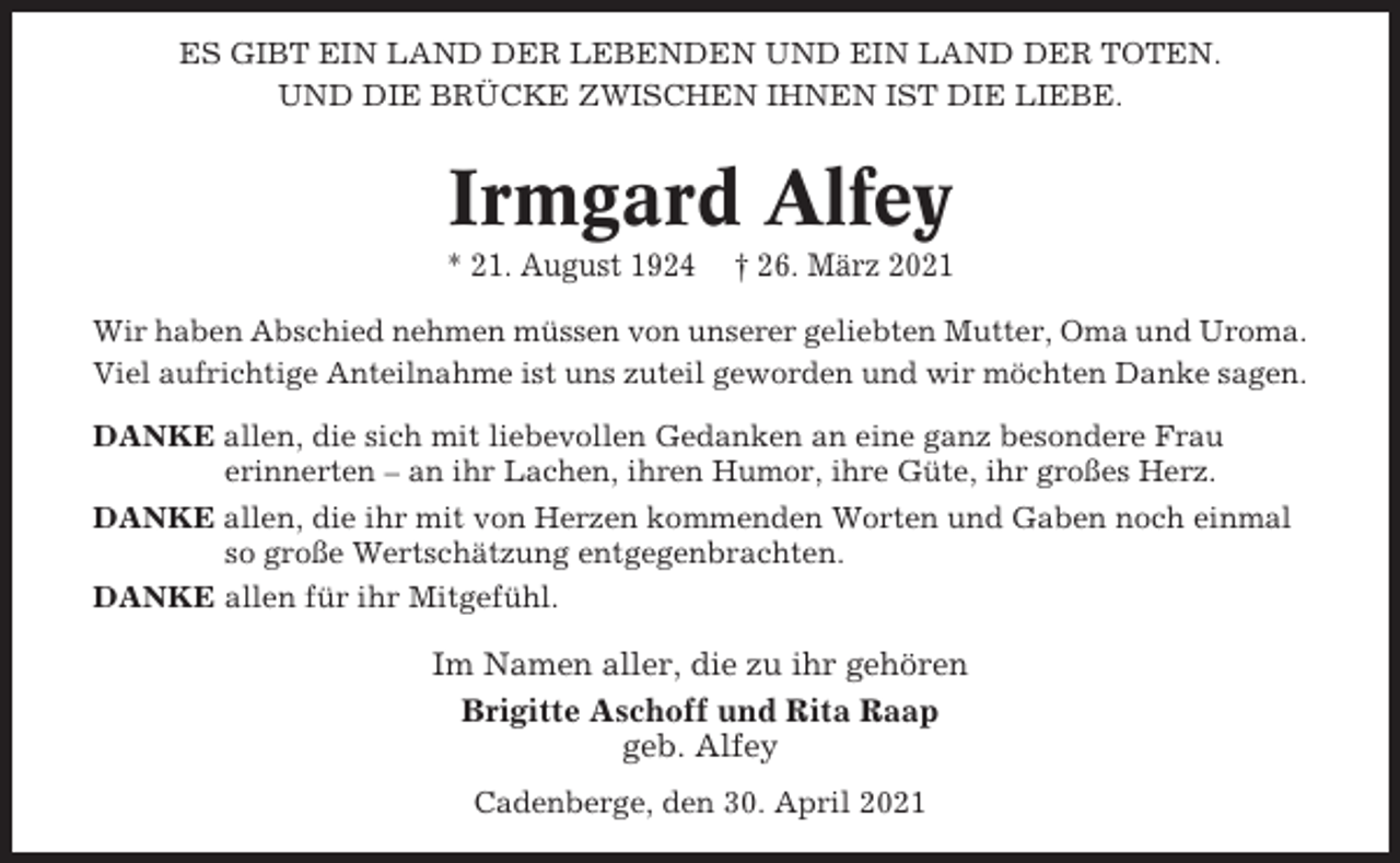 <p>ES GIBT EIN LAND DER LEBENDEN UND EIN LAND DER TOTEN.<br />UND DIE BRÜCKE ZWISCHEN IHNEN IST DIE LIEBE.</p><p>Irmgard Alfey<br />* 21. August 1924</p><p>† 26. März 2021</p><p>Wir haben Abschied nehmen müssen von unserer geliebten Mutter, Oma und Uroma.<br />Viel aufrichtige Anteilnahme ist uns zuteil geworden und wir möchten Danke sagen.<br />DANKE allen, die sich mit liebevollen Gedanken an eine ganz besondere Frau<br />erinnerten – an ihr Lachen, ihren Humor, ihre Güte, ihr großes Herz.<br />DANKE allen, die ihr mit von Herzen kommenden Worten und Gaben noch einmal<br />so große Wertschätzung entgegenbrachten.<br />DANKE allen für ihr Mitgefühl.</p><p>Im Namen aller, die zu ihr gehören<br />Brigitte Aschoff und Rita Raap<br />geb. Alfey<br />Cadenberge, den 30. April 2021</p>
