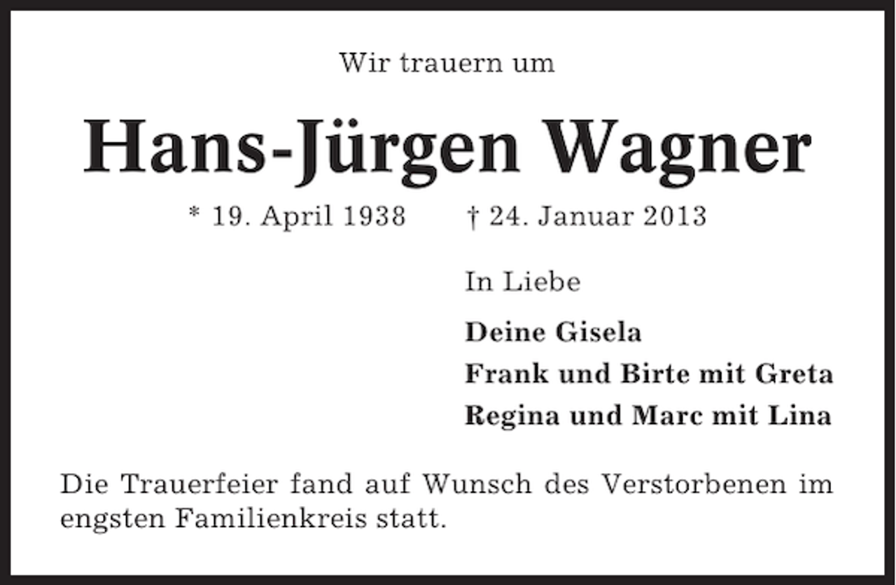 <p>Wir trauern um</p><p>Hans-Jürgen Wagner<br />* 19. April 1938</p><p>† 24. Januar 2013<br />In Liebe<br />Deine Gisela<br />Frank und Birte mit Greta<br />Regina und Marc mit Lina</p><p>Die Trauerfeier fand auf Wunsch des Verstorbenen im<br />engsten Familienkreis statt.</p>