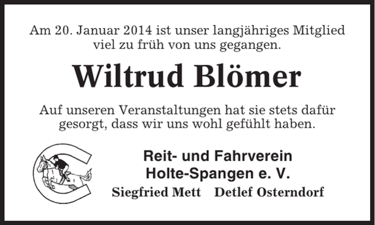 <p>Am 20. Januar 2014 ist unser langjähriges Mitglied<br />viel zu früh von uns gegangen.</p><p>Wiltrud Blömer<br />Auf unseren Veranstaltungen hat sie stets dafür<br />gesorgt, dass wir uns wohl gefühlt haben.</p><p>Reit- und Fahrverein<br />Holte-Spangen e. V.<br />Siegfried Mett Detlef Osterndorf</p>