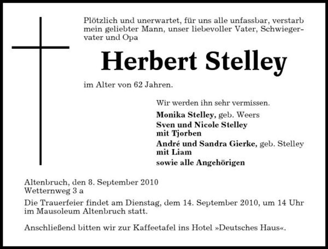 <p>Plötzlich und unerwartet, für uns alle unfassbar, verstarb mein geliebter Mann, unser liebevoller Vater, Schwiegervater und Opa</p><p>Herbert Stelley<br />im Alter von 62 Jahren.<br />Wir werden ihn sehr vermissen.</p><p>Monika Stelley, geb. Weers Sven und Nicole Stelley mit Tjorben André und Sandra Gierke, geb. Stelley mit Liam sowie alle Angehörigen Altenbruch, den 8. September 2010 Wetternweg 3 a Die Trauerfeier findet am Dienstag, dem 14. September 2010, um 14 Uhr im Mausoleum Altenbruch statt. Anschließend bitten wir zur Kaffeetafel ins Hotel »Deutsches Haus«.</p>