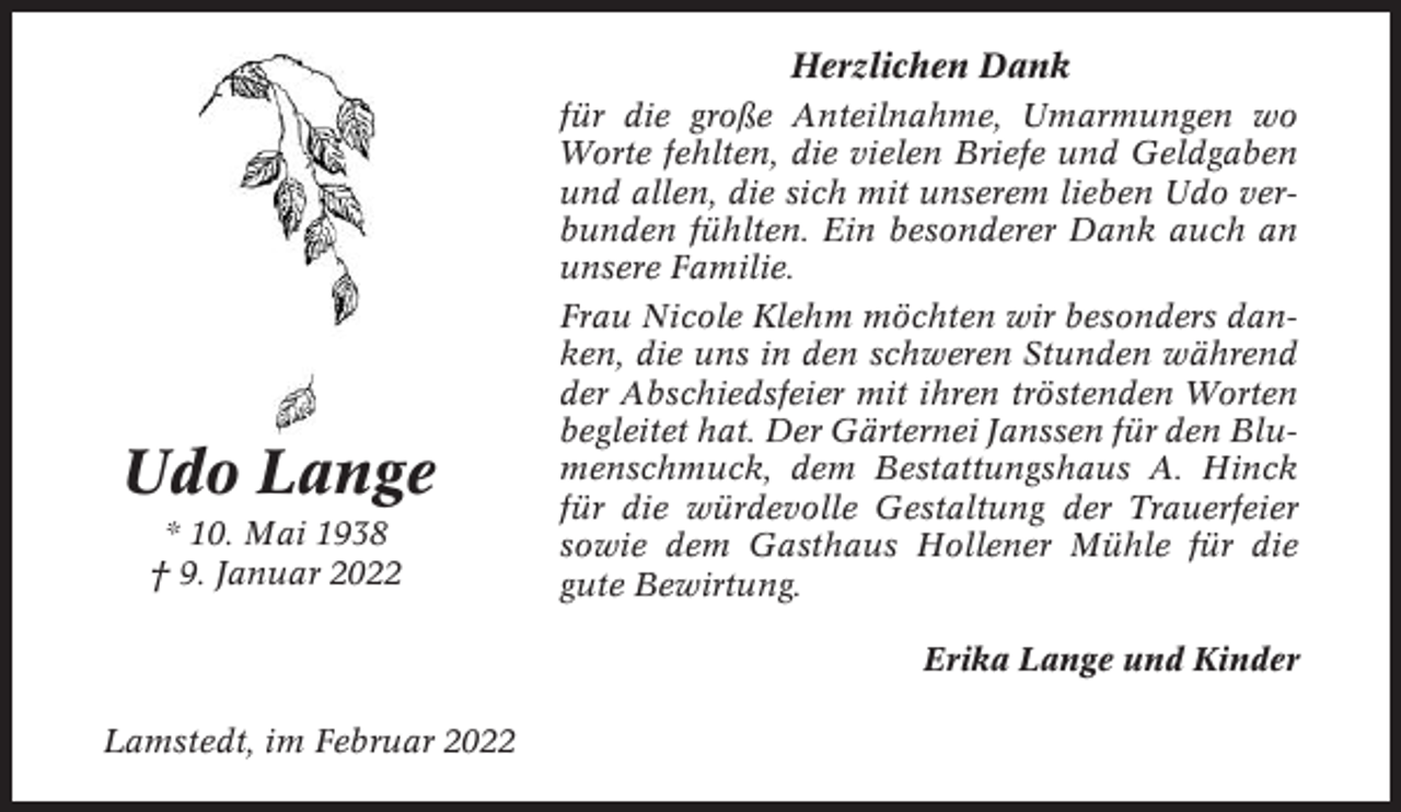 <p>Herzlichen Dank</p><p>Udo Lange<br />* 10. Mai 1938<br />† 9. Januar 2022</p><p>für die große Anteilnahme, Umarmungen wo<br />Worte fehlten, die vielen Briefe und Geldgaben<br />und allen, die sich mit unserem lieben Udo verbunden fühlten. Ein besonderer Dank auch an<br />unsere Familie.<br />Frau Nicole Klehm möchten wir besonders danken, die uns in den schweren Stunden während<br />der Abschiedsfeier mit ihren tröstenden Worten<br />begleitet hat. Der Gärternei Janssen für den Blumenschmuck, dem Bestattungshaus A. Hinck<br />für die würdevolle Gestaltung der Trauerfeier<br />sowie dem Gasthaus Hollener Mühle für die<br />gute Bewirtung.<br />Erika Lange und Kinder</p><p>Lamstedt, im Februar 2022</p>