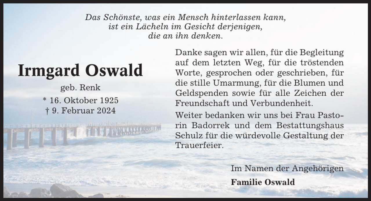 <p>Das Schönste, was ein Mensch hinterlassen kann,<br />ist ein Lächeln im Gesicht derjenigen,<br />die an ihn denken.</p><p>Irmgard Oswald<br />geb. Renk<br />* 16. Oktober 1925<br />† 9. Februar 2024</p><p>Danke sagen wir allen, für die Begleitung<br />auf dem letzten Weg, für die tröstenden<br />Worte, gesprochen oder geschrieben, für<br />die stille Umarmung, für die Blumen und<br />Geldspenden sowie für alle Zeichen der<br />Freundschaft und Verbundenheit.<br />Weiter bedanken wir uns bei Frau Pastorin Badorrek und dem Bestattungshaus<br />Schulz für die würdevolle Gestaltung der<br />Trauerfeier.<br />Im Namen der Angehörigen<br />Familie Oswald</p>