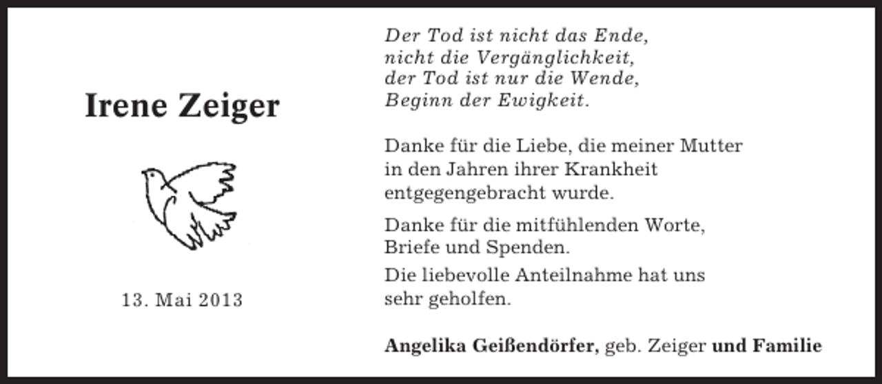 <p>Irene Zeiger</p><p>Der Tod ist nicht das Ende,<br />nicht die Vergänglichkeit,<br />der Tod ist nur die Wende,<br />Beginn der Ewigkeit.<br />Danke für die Liebe, die meiner Mutter<br />in den Jahren ihrer Krankheit<br />entgegengebracht wurde.</p><p>13. Mai 2013</p><p>Danke für die mitfühlenden Worte,<br />Briefe und Spenden.<br />Die liebevolle Anteilnahme hat uns<br />sehr geholfen.<br />Angelika Geißendörfer, geb. Zeiger und Familie</p>