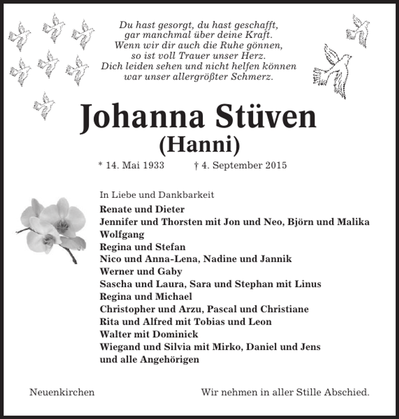 <p>Du hast gesorgt, du hast geschafft,<br />gar manchmal über deine Kraft.<br />Wenn wir dir auch die Ruhe gönnen,<br />so ist voll Trauer unser Herz.<br />Dich leiden sehen und nicht helfen können<br />war unser allergrößter Schmerz.</p><p>Johanna Stüven<br />(Hanni)<br />* 14. Mai 1933</p><p>† 4. September 2015</p><p>In Liebe und Dankbarkeit</p><p>Renate und Dieter<br />Jennifer und Thorsten mit Jon und Neo, Björn und Malika<br />Wolfgang<br />Regina und Stefan<br />Nico und Anna-Lena, Nadine und Jannik<br />Werner und Gaby<br />Sascha und Laura, Sara und Stephan mit Linus<br />Regina und Michael<br />Christopher und Arzu, Pascal und Christiane<br />Rita und Alfred mit Tobias und Leon<br />Walter mit Dominick<br />Wiegand und Silvia mit Mirko, Daniel und Jens<br />und alle Angehörigen<br />Neuenkirchen</p><p>Wir nehmen in aller Stille Abschied.</p>
