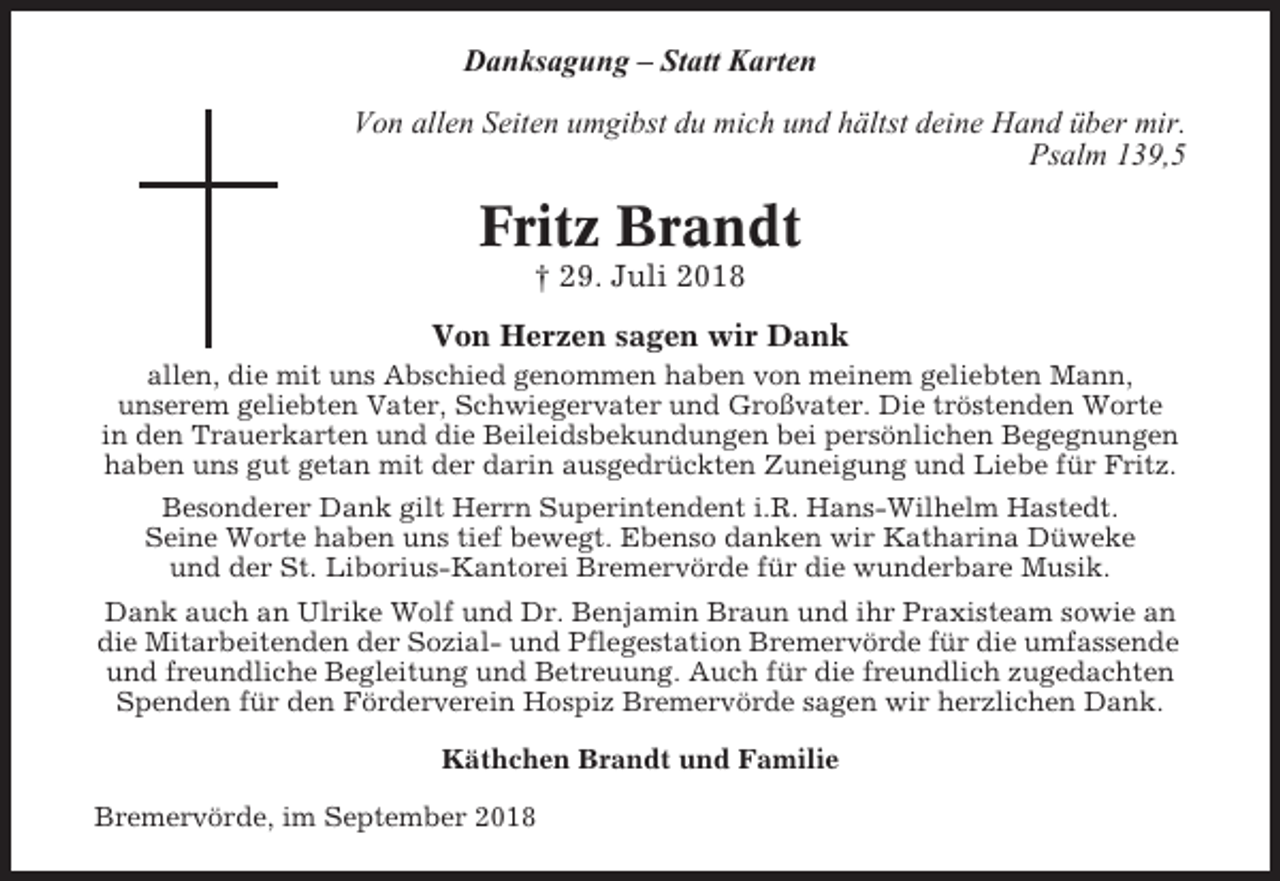 <p>Danksagung – Statt Karten<br />Von allen Seiten umgibst du mich und hältst deine Hand über mir.<br />Psalm 139,5</p><p>Fritz Brandt<br />† 29. Juli 2018<br />Von Herzen sagen wir Dank<br />allen, die mit uns Abschied genommen haben von meinem geliebten Mann,<br />unserem geliebten Vater, Schwiegervater und Großvater. Die tröstenden Worte<br />in den Trauerkarten und die Beileidsbekundungen bei persönlichen Begegnungen<br />haben uns gut getan mit der darin ausgedrückten Zuneigung und Liebe für Fritz.<br />Besonderer Dank gilt Herrn Superintendent i.R. Hans-Wilhelm Hastedt.<br />Seine Worte haben uns tief bewegt. Ebenso danken wir Katharina Düweke<br />und der St. Liborius-Kantorei Bremervörde für die wunderbare Musik.<br />Dank auch an Ulrike Wolf und Dr. Benjamin Braun und ihr Praxisteam sowie an<br />die Mitarbeitenden der Sozial- und Pflegestation Bremervörde für die umfassende<br />und freundliche Begleitung und Betreuung. Auch für die freundlich zugedachten<br />Spenden für den Förderverein Hospiz Bremervörde sagen wir herzlichen Dank.<br />Käthchen Brandt und Familie<br />Bremervörde, im September 2018</p>