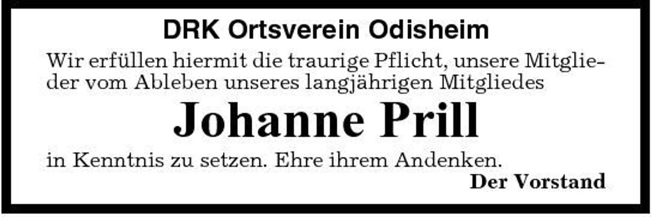 <p>DRK Ortsverein Odisheim<br />Wir erfüllen hiermit die traurige Pflicht, unsere Mitglieder vom Ableben unseres langjährigen Mitgliedes</p><p>Johanne Prill<br />in Kenntnis zu setzen. Ehre ihrem Andenken. Der Vorstand</p>