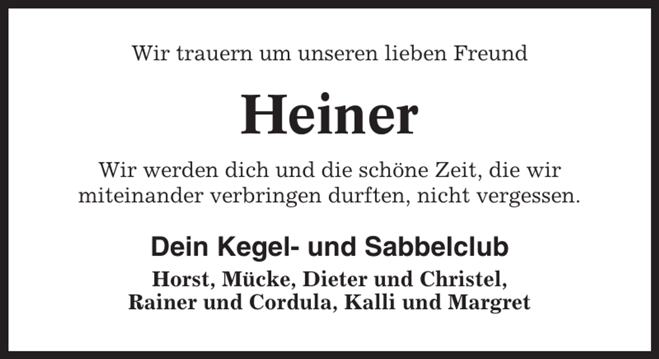 <p>Wir trauern um unseren lieben Freund</p><p>Heiner<br />Wir werden dich und die schöne Zeit, die wir<br />miteinander verbringen durften, nicht vergessen.</p><p>Dein Kegel- und Sabbelclub<br />Horst, Mücke, Dieter und Christel,<br />Rainer und Cordula, Kalli und Margret</p>