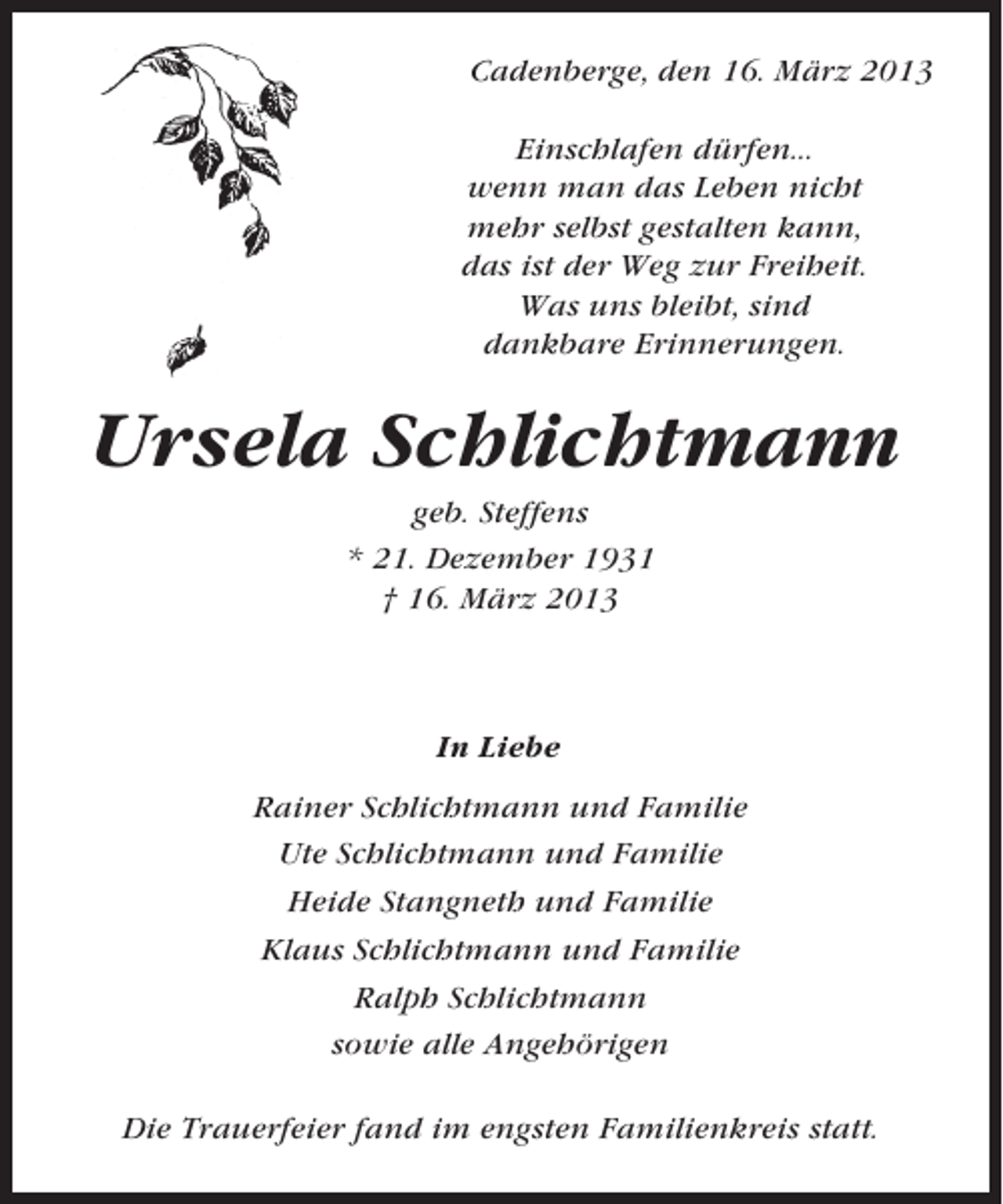 <p>Cadenberge, den 16. März 2013<br />Einschlafen dürfen...<br />wenn man das Leben nicht<br />mehr selbst gestalten kann,<br />das ist der Weg zur Freiheit.<br />Was uns bleibt, sind<br />dankbare Erinnerungen.</p><p>Ursela Schlichtmann<br />geb. Steffens<br />* 21. Dezember 1931<br />† 16. März 2013</p><p>In Liebe<br />Rainer Schlichtmann und Familie<br />Ute Schlichtmann und Familie<br />Heide Stangneth und Familie<br />Klaus Schlichtmann und Familie<br />Ralph Schlichtmann<br />sowie alle Angehörigen<br />Die Trauerfeier fand im engsten Familienkreis statt.</p>