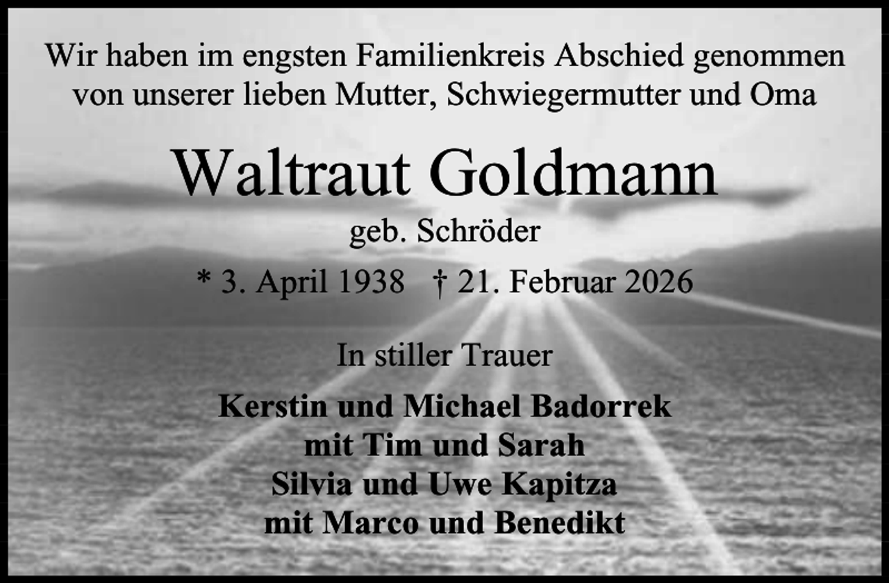 <p>Wir haben im engsten Familienkreis Abschied genommen<br />von unserer lieben Mutter, Schwiegermutter und Oma</p><p>Waltraut Goldmann<br />geb. Schröder<br />* 3. April 1938 † 21. Februar 2026<br />In stiller Trauer<br />Kerstin und Michael Badorrek<br />mit Tim und Sarah<br />Silvia und Uwe Kapitza<br />mit Marco und Benedikt</p>